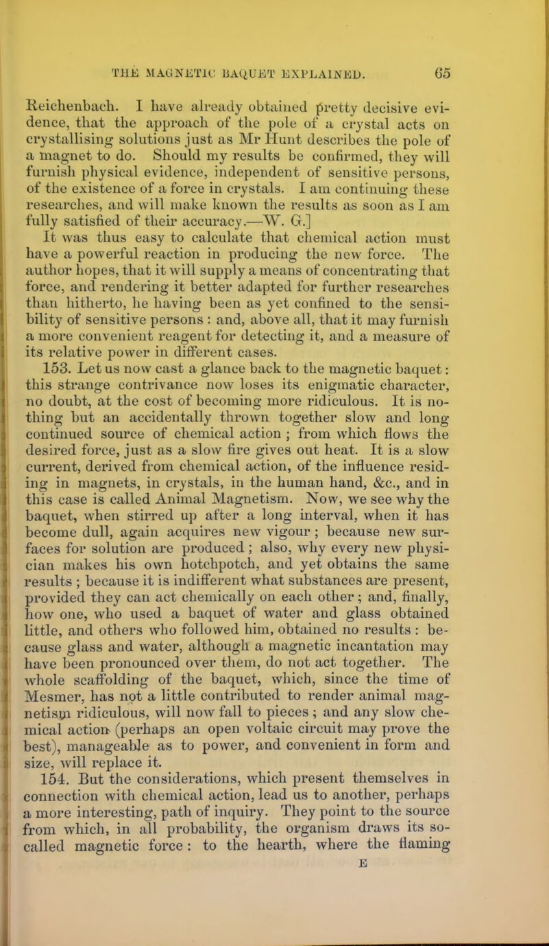 THE MAGNETU: BAQUET EXPLAINED. G5 Reichenbaeli. I have already obtained pretty decisive evi- dence, that the approach of the pole of a crystal acts on crystallising solutions just as Mr Hunt describes the pole of a magnet to do. Should my results be confirmed, they will furnish physical evidence, independent of sensitive persons, of the existence of a force in crystals. I am continuing these researches, and will make known the results as soon as I am fully satisfied of their accuracy.—W. G.] It was thus easy to calculate that chemical action must have a powerful reaction in producing the new force. The author hopes, that it will supply a means of concentrating that force, and rendering it better adapted for further researches than hitherto, he having been as yet confined to the sensi- bility of sensitive persons : and, above all, that it may furnish a more convenient reagent for detecting it, and a measure of its relative power in different cases. 153. Let us now cast a glance back to the magnetic baquet: this strange contrivance now loses its enigmatic character, no doubt, at the cost of becoming more ridiculous. It is no- thing but an accidentally thrown together slow and long continued source of chemical action ; from which flows the desired force, just as a slow fire gives out heat. It is a slow current, derived from chemical action, of the influence resid- ing in magnets, in crystals, in the human hand, &c., and in this case is called Animal Magnetism. Now, we see why the baquet, when stirred up after a long interval, when it has become dull, again acquires new vigour ; because new sur- faces for solution are produced; also, why every new physi- cian makes his own hotchpotch, and yet obtains the same I results ; because it is indifferent what substances are present, I provided they can act chemically on each other; and, finally, I how one, who used a baquet of water and glass obtained I little, and others who followed him, obtained no results : be- I cause glass and water, although a magnetic incantation may i have been pronounced over tliem, do not act together. The ■ whole scaffolding of the baquet, which, since the time of Mesmer, has npt a little contributed to render animal mag- I netism ridiculous, will now fall to pieces ; and any slow che- mical action (perhaps an open voltaic circuit may prove the best), manageable as to power, and convenient in form and size, will replace it. 154. But the considerations, which present themselves in connection with chemical action, lead us to another, perhaps a more interesting, path of inquiry. They point to the source from which, in all probability, the organism draws its so- called magnetic force : to the hearth, where the flaming E