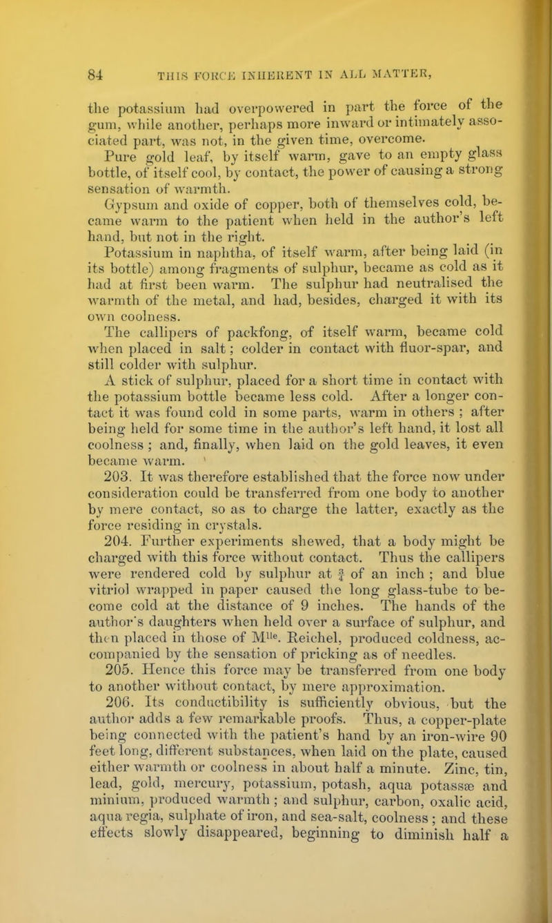 the potassium had overpowered in part the force of the g;uni, wliile another, perhaps more inward or intimately asso- ciated part, was not, in the given time, overcome. Pure gold leaf, by itself warm, gave to an empty glass bottle, of itself cool, by contact, the power of causing a strong sensation of warmth. Gypsum and oxide of copper, both of themselves cold, be- came warm to the patient when held in the author s left hand, but not in the right. Potassium in naphtha, of itself warm, after being laid (in its bottle) among fragments of sulphur, became as cold as it had at first been warm. The sulphur had neutralised the warmth of the metal, and had, besides, charged it with its ow'n coolness. The callipers of packfong, of itself warm, became cold when placed in salt; colder in contact with fluor-spar, and still colder with sulphur. A stick of sulphur, placed for a short time in contact with the potassium bottle became less cold. After a longer con- tact it w'as found cold in some parts, warm in others ; after being held for some time in the author’s left hand, it lost all coolness ; and, finally, when laid on the gold leaves, it even became warm. ' 203. It was therefore established that the force now under consideration could be transferred from one body to another by mere contact, so as to charge the latter, exactly as the force residing in crvstals. 204. Further experiments shewed, that a body might be charged with this force without contact. Thus the callipers were rendered cold by sulphur at f of an inch ; and blue vitriol wrapped in paper caused the long glass-tube to be- come cold at the distance of 9 inches. The hands of the author's daughters when held over a surface of sulphur, and then placed in those of Reichel, produced coldness, ac- companied by the sensation of pricking as of needles. 205. Plence this force may be transferred from one body to another without contact, by mere approximation. 206. Its conductibility is sufficiently obvious, but the author adds a few remarkable proofs. Thus, a copper-plate being connected with the patient’s hand by an iron-Avire 90 feet long, different substances, when laid on the plate, caused either Avarmth or coolness in about half a minute. Zinc, tin, lead, gold, mercury, potassium, potash, aqua potassie and minium, produced Avarmth; and sulphur, carbon, oxalic acid, aqua regia, sulphate of iron, and sea-salt, coolness ; and these effects sloAAdy disappeared, beginning to diminish half a