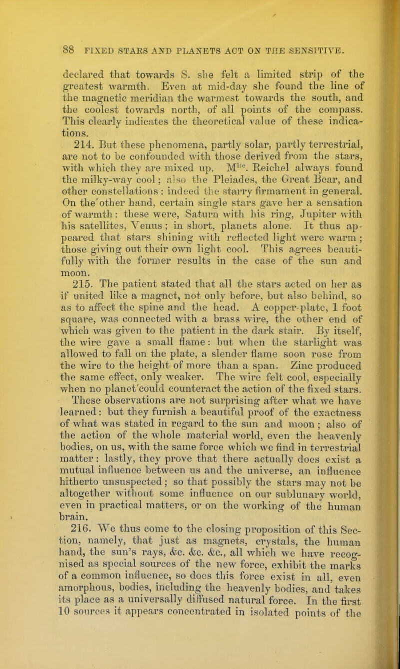 declared that towards S. she felt a limited strip of the greatest warmth. Even at mid-day she found the line of the magnetic meridian the warmest towards the south, and the coolest towards north, of all points of the compass. This clearly indicates the theoretical value of these indica- tions. 214. But these phenomena, partly solar, partly terrestrial, are not to be confounded with those derived from the stars, with which they are mixed up. M*'®. Beichel always found the milky-way cool; also the Pleiades, the Gi’eat Bear, and other constellations : indeed the starry firmament in general. On the'other hand, certain single stars gave her a sensation of warmth: these were, Saturn w’ith his ring, Jupiter with his satellites, Venus; in short, planets alone. It thus ap- peared that stars shining with reflected light W'ere warm ; those giving out their own light cool. This agrees beauti- fully with the former results in the case of the sun and moon. 215. The patient stated that all the stars acted on lier as if united like a magnet, not only before, but also behind, so as to affect the spine and the head. A copper-plate, 1 foot square, was connected with a brass wdre, the other end of which was given to the patient in the dark stair. By itself, the wire gave a small flame: but when the starlight was allowed to fall on the plate, a slender flame soon rose from the wire to the height of more than a span. Zinc produced the same effect, only weaker. The wire felt cool, especially when no planet'could counteract the action of the fixed stars. These observations are not surprising after what we have learned: but they furnish a beautiful proof of the exactness of what was stated in regard to the sun and moon ; also of the action of the whole material world, even the heavenly bodies, on us, with the same force which we find in terrestrial matter: lastly, they prove that there actually does exist a mutual influence between us and the universe, an influence hitherto unsuspected; so that possibly the stars may not be altogether without some influence on our sublunary w'orld, even in practical matters, or on the working of the human brain. 216. AVe thus come to the closing proposition of this Sec- tion, namely, that just as magnets, crystals, the human hand, the sun’s rays, &c. <fec. &c., all which we have recog- nised as special sources of the new force, exhibit the marks of a common influence, so does this force exist in all, even amorphous, bodies, including the heavenly bodies, and takes its place as a universally diffused natural force. In the first 10 sources it appears concentrated in isolated points of the