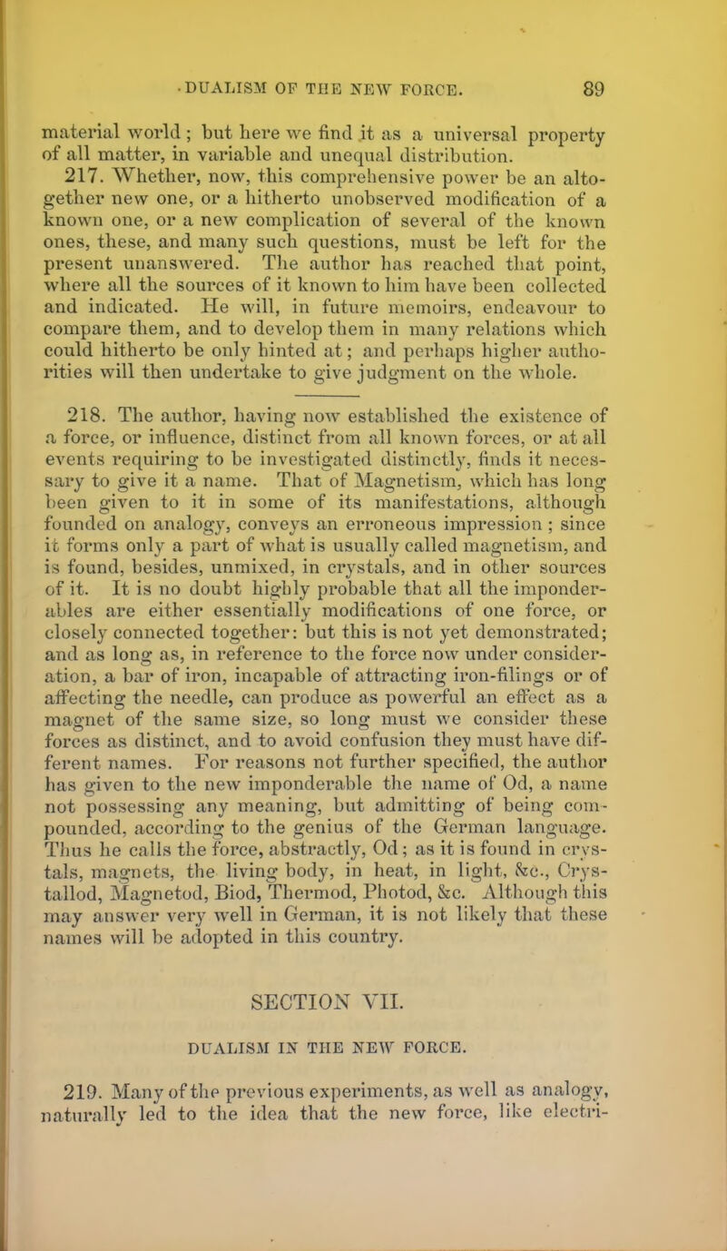 material world; but here we find it as a universal property of all matter, in variable and unequal distribution. 217. Whether, now, this comprehensive power be an alto- gether new one, or a hitherto unobserved modification of a known one, or a new complication of several of the known ones, these, and many such questions, must be left for the present unanswered. The author lias reached that point, where all the sources of it known to him have been collected and indicated. He will, in future memoirs, endeavour to compare them, and to develop them in many relations which could hitherto be only hinted at; and perhaps higher autho- rities will then undertake to give judgment on the whole. 218. The author, having noAV established the existence of a force, or influence, distinct from all known forces, or at all events requiring to be investigated distinctly, finds it neces- sary to give it a name. That of Magnetism, which has long been given to it in some of its manifestations, although founded on analogy, conveys an erroneous impression ; since it forms only a part of what is usually called mc^gnetism, and is found, besides, unmixed, in crystals, and in other sources of it. It is no doubt highly probable that all the imponder- ables are either essentially modifications of one force, or closely connected together: but this is not yet demonstrated; and as long as, in reference to the force now under consider- ation, a bar of iron, incapable of attracting iron-filings or of affecting the needle, can produce as powerful an effect as a magnet of the same size, so long must we consider these forces as distinct, and to avoid confusion they must have dif- ferent names. For reasons not further specified, the author has given to the new imponderable the name of Od, a name not possessing any meaning, but admitting of being com- pounded, according to the genius of the German language. Thus he calls the force, abstractly, Od; as it is found in crys- tals, magnets, the living body, in heat, in light, &c., C?*ys- tallod, Magnetod, Biod, Thermod, Photod, &c. Although tliis may answer very Avell in German, it is not likely that these names will be adopted in this country. SECTION YII. DUALISM IN THE NEW FORCE. 219. Many of the previous experiments, as well as analogy, naturallv led to the idea that the new force, like electri-