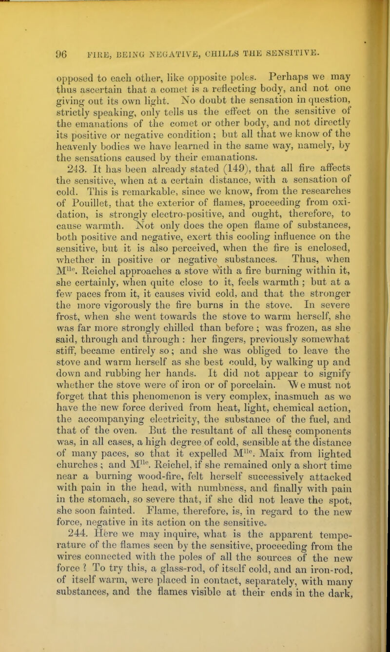 opposed to each otlier, like opposite poles. Perhaps we may thus ascertain that a comet is a reflecting body, and not one giving out its own light. No doubt the sensation in question, strictly speaking, only tells us the effect on the sensitive of the emanations of the comet or other body, and not directly its positive or negative condition ; but all that w'e know of the heavenly bodies we have learned in the same way, namely, by the sensations caused by their emanations. 243. It has been already stated (149), that all fire affects the sensitive, when at a certain distance, with a sensation of cold. This is remarkable, since we know, from the researches of Pouillet, that the exterior of flames, proceeding from oxi- dation, is strongly electro-positive, and ought, therefore, to cause warmth. Not only does the open flame of substances, both positive and negative, exert this cooling influence on the sensitive, but it is also perceived, when the fire is enclosed, whether in positive or negative substances. Thus, when Reichel approaches a stove with a fire burning within it, she certainly, when quite close to it, feels warmth ; but at a few paces from it, it causes vivid cold, and that the stronger the more vigorously the fire burns in the stove. In severe frost, when she went towai'ds the stove to warm herself, she was far more strongly chilled than before ; w'as frozen, as she said, through and through : her fingers, previously somewhat stiff, became entirely so; and she was obliged to leave the stove and warm herself as she best could, by walking up and down and rubbing her hands. It did not appear to signify whether the stove wei'e of iron or of porcelain. ^ e must not forget that this phenomenon is very complex, inasmuch as we have the new force derived from heat, light, chemical action, the accompanying electricity, the substance of the fuel, and that of the oven. But the resultant of all these components was, in all cases, a high degree of cold, sensible at the distance of many paces, so that it expelled M*. Maix from lighted churches ; and Reichel, if she remained only a short time near a burning wood-fire, felt herself successively attacked with pain in the head, with numbness, and finally with pain in the stomach, so severe that, if she did not leave the spot, she soon fainted. Flame, therefore, is, in regard to the new force, negative in its action on the sensitive- 244. Hfere we may inquire, what is the apparent tempe- rature of the flames seen by the sensitive, proceeding from the wires connected with the poles of all the sources of the new force ? To try this, a glass-rod, of itself cold, and an iron-rod, of itself warm, were placed in contact, separately, with many substances, and the flames visible at their ends in the dark,
