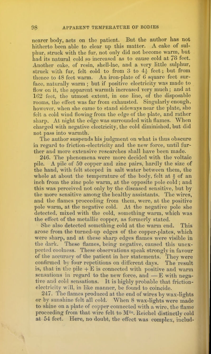 nearer body, acts on the patient. But the author has not hitherto been able to clear up this matter. A cake of sul- phur, struck with the fur, not only did not become warm, but had its natural cold so increased as to cause cold at 78 feet. Another cake, of resin, shell-lac, and a very little sulphur, struck with fur, felt cold to from 3 to 4} feet; but from thence to 48 feet warm. An iron-plate of C square feet sur- face, naturally warm ; but if positive electricity was made to flow on it, the apparent warmth increased very much; and at 162 feet, the utmost extent, in one line, of the disposable rooms, the effect was far from exhausted. Singularly enough, however, when she came to stand sideways near the plate, she felt a cold wind flowing from the edge of the plate, and rather sharp. At night the edge was surrounded with flames. When charged with negative electricity, the cold diminished, but did not pass into warmth. The author suspends his judgment on what is thus obscure in regard to friction-electricity and the new force, until fur- ther and more extensive researches shall have been made. 246. The phenomena were more decided with the voltaic pile. A pile of 50 copper and zinc pairs, hardly the size of the hand, with felt steeped in salt water between them, the whole at about the temperature of the body, felt at f of an inch from the zinc pole warm, at the opposite pole cold ; and this was perceived not only by the diseased sensitive, but by the more sensitive among the healthy assistants. The wires, and the flames proceeding from them, were, at the positive pole warm, at the negative cold. At the negative pole she detected, mixed with the cold, something warm, which was the effect of the metallic copper, as formerly stated. She also detected something cold at the w'arm end. This arose from the turned-up edges of the copper-plates, which were sharp, and at these sharp edges flames were visible in the dark. These flames, being negative, caused this unex- pected coolness. These observations speak strongly in favour of the accuracy of the patient in her statements. They were confirmed by four repetitions on different days. The result is, that in the pile -h E is connected with positive and warm sensations in regard to the new force, and —E with nega- tive and cold sensations. It is highly probable that friction- electricity will, in like manner, be found to coincide. 247. The flames produced at the end of wires by wax-lights or by sunshine felt all cold. When 8 wax-lights were made to shine on a plate of copper connected with a wire, the flame proceeding from that wire felt to Beichel distinctly cold at 54 feet. Here, no doubt, the effect was complex, includ-