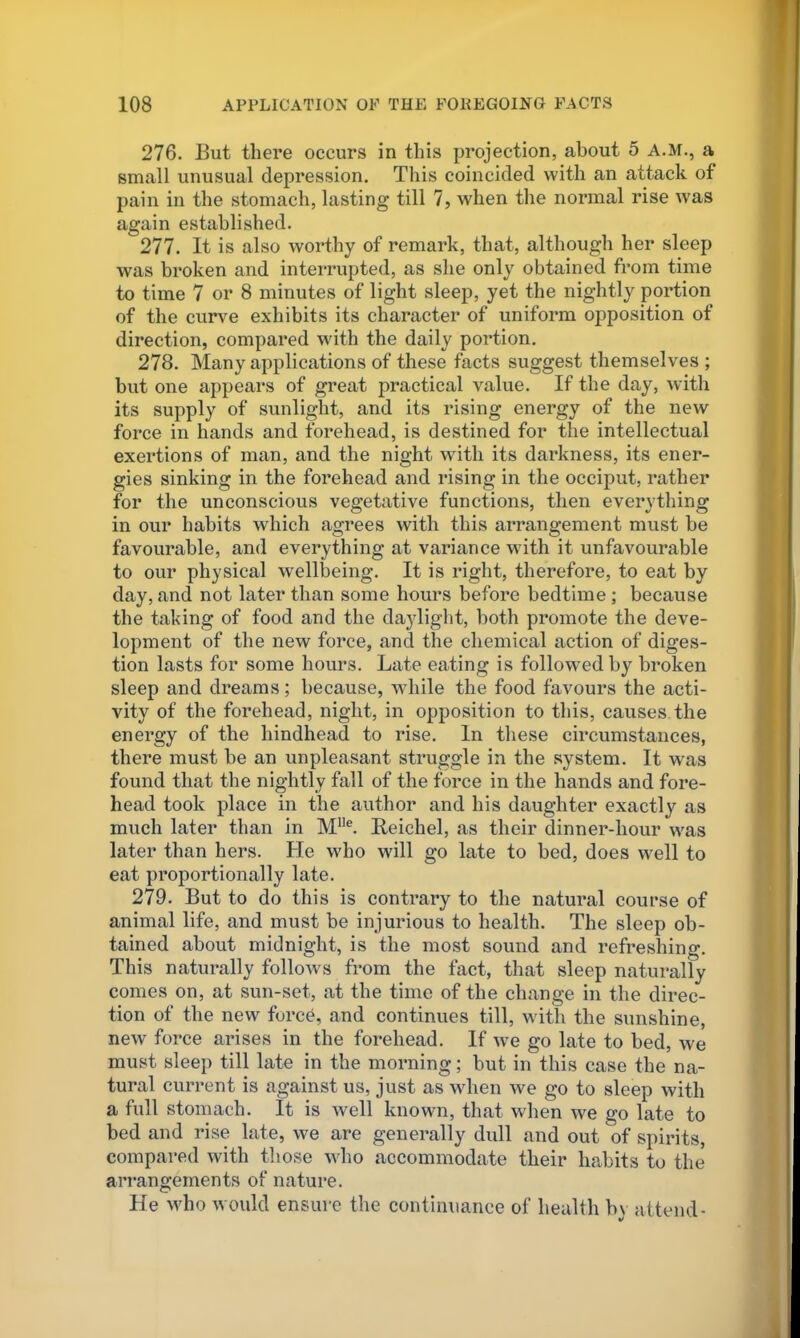 276. But there occurs in this projection, about 5 A.M., a small unusual depression. This coincided with an attack of pain in the stomach, lasting till 7, when the normal rise was again established. 277. It is also worthy of remark, that, although her sleep was broken and interrupted, as she only obtained from time to time 7 or 8 minutes of light sleep, yet the nightly portion of the curve exhibits its character of uniform opposition of direction, compared with the daily portion. 278. Many applications of these facts suggest themselves ; but one appears of great practical value. If the day, with its supply of sunlight, and its rising energy of the new force in hands and forehead, is destined for the intellectual exertions of man, and the night with its darkness, its ener- gies sinking in the forehead and rising in the occiput, rather for the unconscious vegetative functions, then everything in our habits which agrees with this arrangement must be favourable, and everything at variance wdth it unfavourable to our physical welllieing. It is right, therefore, to eat by day, and not later than some hours before bedtime ; because the taking of food and the daylight, both promote the deve- lopment of the new force, and the chemical action of diges- tion lasts for some hours. Late eating is followed by broken sleep and dreams; because, while the food favours the acti- vity of the forehead, night, in opposition to this, causes the energy of the hindhead to rise. In these circumstances, there must he an unpleasant struggle in the system. It was found that the nightly fall of the force in the hands and fore- head took place in the author and his daughter exactly as much later than in M”®. Beichel, as their dinner-hour was later than hers. He who will go late to bed, does well to eat proportionally late. 279. But to do this is contrary to the natural course of animal life, and must be injurious to health. The sleep ob- tained about midnight, is the most sound and refreshing. This naturally follows from the fact, that sleep naturally comes on, at sun-set, at the time of the change in the direc- tion of the new forc^, and continues till, with the sunshine, new force arises in the forehead. If we go late to bed, we must sleep till late in the morning; but in this case the na- tural current is against us, just as when we go to sleep with a full stomach. It is well known, that when we go late to bed and rise late, we are generally dull and out of spirits, compared with those who accommodate their habits to the arrangements of nature. He who would ensure the continuance of health hv attend-