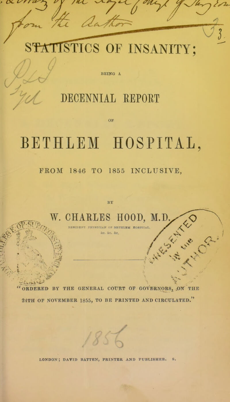 3 ^ J. STICS OF INSANITY; ^ BEING A DECENNIAL REPOET OF BETHLEM HOSPITAL, FROM 1846 TO 1855 INCLUSIVE, BY REaiUSJTT PHYSTGIAH OF BETHLBM HOSFITA'L. S£C. Sec. 8cc, W. CHARLES HOOD, M.D./'\<:> \ ^'ordered by the general court of gov&rnorSj dON the 24TH OF NOVEMBER 1855, TO BE PRINTED AND CIRCULATED. LONDON; DAVID BATTEN, PRINTER AND PUBLISHER. S,