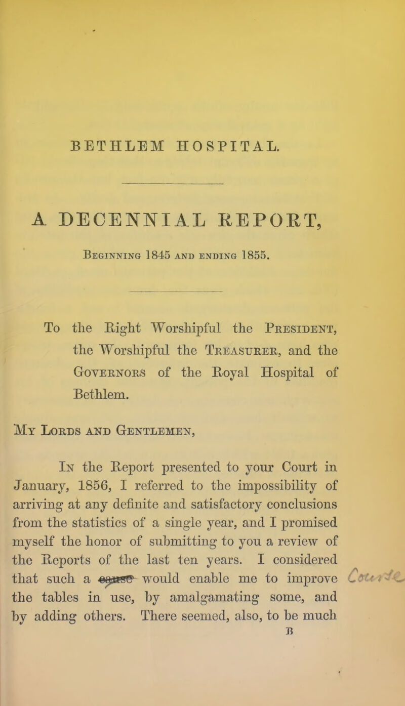BETHLEM HOSPITAL. A DECENNIAL REPORT, Beginning 1845 and ending 1855. To the Eight Worshipful the President, the AYorshipful the Treasurer, and the Governors of the Koyal Hospital of Bethlem. My Lords and Gentlemen, In the Report presented to your Court in January, 1856, I referred to the impossibility of arriving at any definite and satisfactory conclusions from the statistics of a single year, and I promised myself the honor of submitting to you a review of the Ileports of the last ten years. I considered that such a ^^asRS^ would enable me to improve the tables in use, by amalgamating some, and by adding others. There seemed, also, to be much B