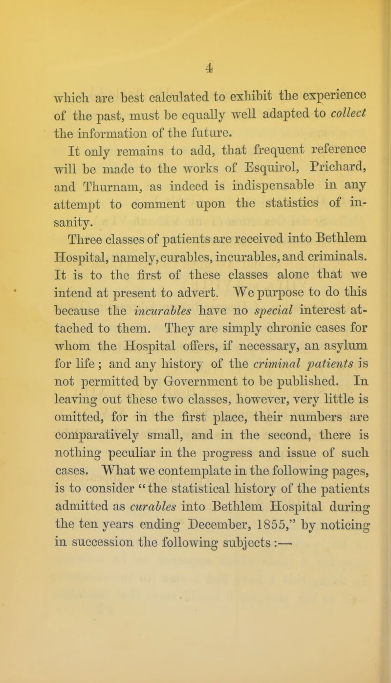 wliich are best calculated to exhibit the experience of the past, must be equally well adapted to collect the information of the future. It only remains to add, that frequent reference will be made to the works of Esquirol, Prichard, and Thurnam, as indeed is indispensable in any attempt to comment upon the statistics of in- sanity. Three classes of patients are received into Bethlem Hospital, namely,curables, incurables, and criminals. It is to the first of these classes alone that we intend at present to advert. We purpose to do this because the incurables have no special interest at- tached to them. They are simply chronic cases for whom the Hospital offers, if necessary, an asylum for life; and any history of the criminal patieiits is not permitted by Government to be published. In leaving out these two classes, however, very little is omitted, for in the first place, their numbers are comparatively small, and in the second, there is nothing peculiar in the progress and issue of such cases. What we contemplate in the following pages, is to consider '* the statistical history of the patients admitted as curables into Bethlem Hospital during the ten years ending December, 1855, by noticing in succession the following subjects :—
