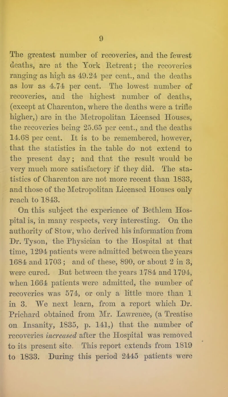 The greatest number of recoveries, and the fewest deaths, are at the York Retreat; the recoveries ranging as high as 49.24 per cent., and the deaths as low as 4.74 per cent. The lowest nnmber of recoveries, and the highest number of deaths, (except at Charenton, where the deaths were a trifle higher,) are in the Metropolitan Licensed Houses, tlie recoveries being 25.65 per cent., and the deaths 14.68 per cent. It is to be remembered, however, that the statistics in the table do not extend to the present day; and that the result would be very much more satisfactory if they did. The sta- tistics of Charenton are not more recent than 1833, and those of the Metropolitan Licensed Houses only reach to 1843. On this subject the experience of Bethlem Hos- pital is, in many respects, very interesting. On the authority of Stow, who derived his information from Dr. Tyson, the Physician to the Hospital at that time, 1294 patients were admitted between the years 1684 and 1703; and of these, 890, or about 2 in 3, were cured. Eut between the years 1784 and 1794, when 1664 patients were admitted, the number of recoveries was 574, or only a little more than 1 in 3. We next learn, from a report which Dr. Prichard obtained from Mr. Lawrence, (a Treatise on Insanity, 1835, j). 141,) that the number of recoveries increased after the Hospital was removed to its present site. This report extends from 1819 to 1833. During this period 2445 patients were