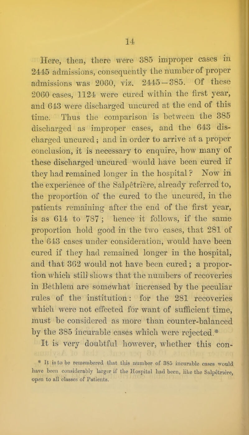 Here, then, there were 385 improper cases in 2445 admissions, consequently the number of proper admissions was 2060, viz. 2445-385. Of these 2060 cases, 1124 were cured Avithin the first year, and 643 were discharged uncured at the end of this | time. Thus the comparison is between the 385 discharged as improper cases, and the 643 dis- ' charged uncured; and in order to arrive at a proper conclusion, it is necessary to enquire, how many of these discharged uncured would have been cured if they had remained longer in the hospital ? Now in the experience of the Salpetriere, already referred to, the proportion of the cured to the uncured, in the patients remaining after the end of the first year, is as 614 to 787 ; hence it follows, if the same proportion hold good in the two cases, that 281 of the 643 cases under consideration, would have been cured if they had remained longer in the hospital, and that 362 w^ould not have been cured; a propor- tion which stilJ slioAvs that the numbers of recoveries in Eethlem are somewhat increased by the peculiar rules of the institution: for the 281 recoveries which were not effected for want of sufficient time, must be considered as more than counter-balanced by the 385 incurable cases which were rejected * It is very doubtful liowever, whether this con- * It ia to be remembered tliat tliis number of 385 incurable cases would have been considerably larger if tlie Hospital bad been, like the Salpetnere, open to all classes of Patients.