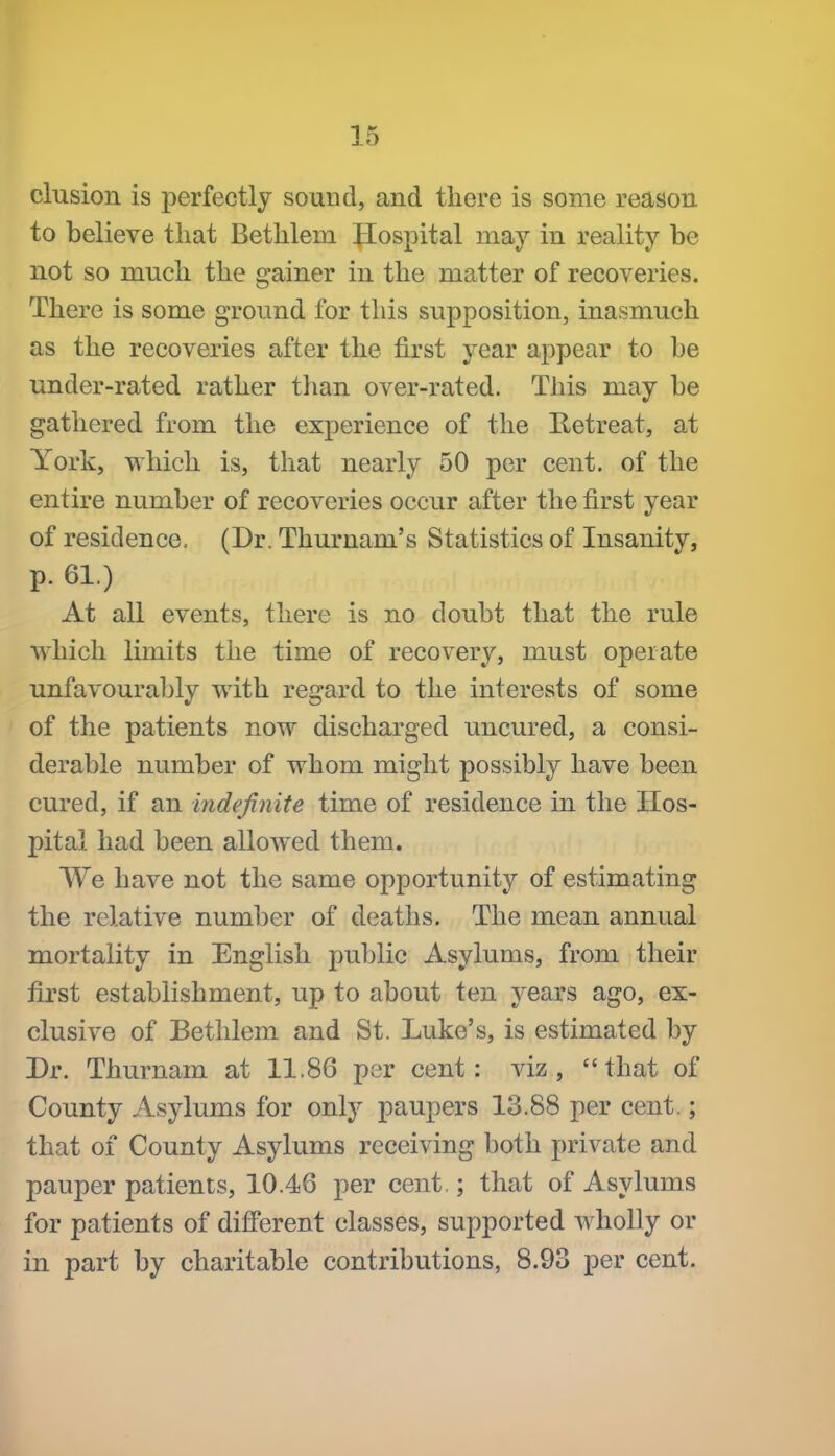 elusion is perfectly sound, and there is some reason to believe that Bethlem Jlospital may in reality be not so much the gainer in the matter of recoveries. There is some ground for this supposition, inasmuch as the recoveries after the first year appear to be under-rated rather than over-rated. This may be gathered from the experience of the Retreat, at York, which is, that nearly 50 per cent, of the entire number of recoveries occur after the first year of residence, (Dr. Thurnam's Statistics of Insanity, p. 61.) At all events, there is no doubt that the rule which limits the time of recovery, must operate unfavourably with regard to the interests of some of the patients now discharged uncured, a consi- derable number of whom might possibly have been cured, if an indefinite time of residence in the Hos- pital had been allowed them. We have not the same opportunity of estimating the relative number of deaths. The mean annual mortality in English public Asylums, from their first establishment, up to about ten years ago, ex- clusive of Bethlem and St. Luke's, is estimated by Dr. Thurnam at 11.86 per cent: viz, that of County Asylums for only paupers 13.88 per cent.; that of County Asylums receiving both private and pauper patients, 10.46 per cent.; that of Asylums for patients of difiPerent classes, supported wholly or in part by charitable contributions, 8.93 per cent.