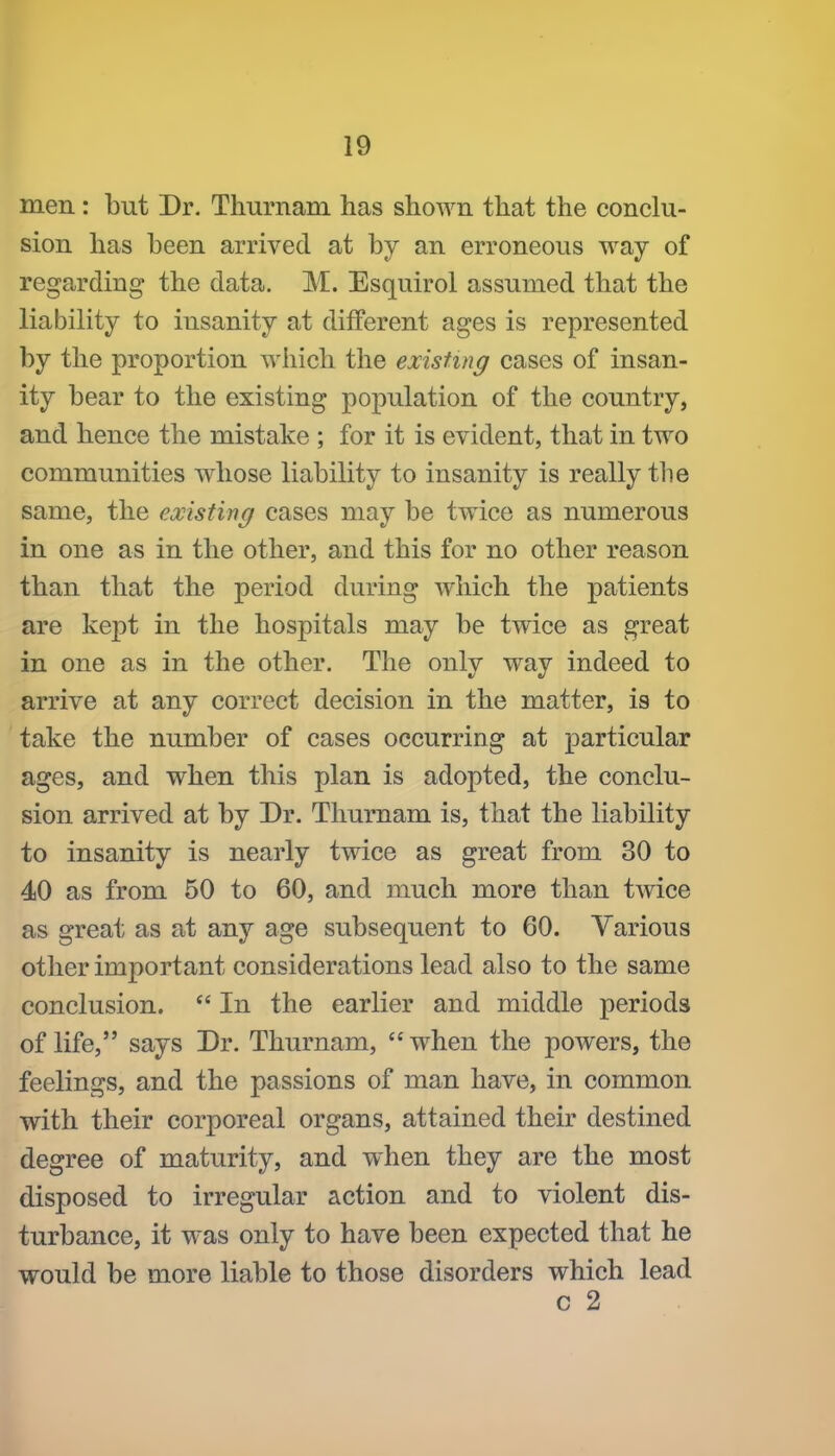men: but Dr. Thurnam has shown that the conclu- sion has been arrived at by an erroneous way of regarding the data. M. Esquirol assumed that the liability to insanity at different ages is represented by the proportion which the existing cases of insan- ity bear to the existing population of the country, and hence the mistake; for it is evident, that in two communities whose liability to insanity is really the same, the existing cases may be twice as numerous in one as in the other, and this for no other reason than that the period during which the patients are kept in the hospitals may be twice as great in one as in the other. The only way indeed to arrive at any correct decision in the matter, is to take the number of cases occurring at particular ages, and when this plan is adopted, the conclu- sion arrived at by Dr. Thurnam is, that the liability to insanity is nearly twice as great from 30 to 40 as from 50 to 60, and much more than twice as great as at any age subsequent to 60. Various other important considerations lead also to the same conclusion. In the earlier and middle periods of life, says Dr. Thurnam, when the powers, the feelings, and the passions of man have, in common with their corporeal organs, attained their destined degree of maturity, and when they are the most disposed to irregular action and to violent dis- turbance, it was only to have been expected that he would be more liable to those disorders which lead c 2