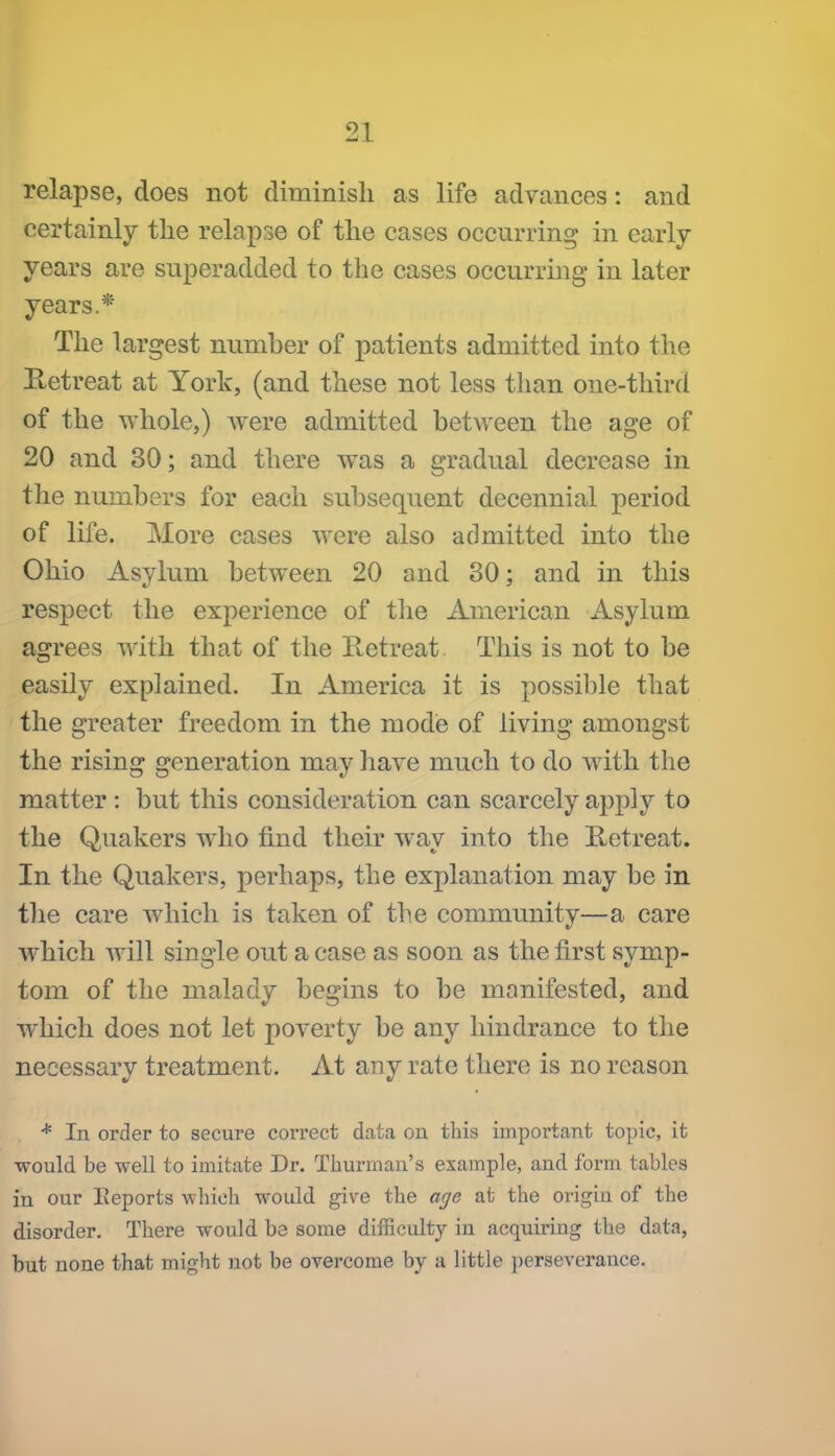 relapse, does not diminish as life advances: and certainly the relapse of the cases occurring in early- years are superadded to the cases occurring in later years.* The largest number of patients admitted into the Retreat at York, (and these not less than one-third of the whole,) Avere admitted between the age of 20 and 30; and there was a gradual decrease in the numbers for each subsequent decennial period of life. More cases were also admitted into the Ohio Asylum between 20 and 30: and in this respect the experience of tlie American Asylum agrees with that of the Ketreat This is not to be easily explained. In America it is possible that the greater freedom in the mode of living amongst the rising generation may liave much to do with the matter : but this consideration can scarcely apply to the Quakers who find their way into the Retreat. In the Quakers, perhaps, the explanation may be in the care which is taken of the community—a care w^hich will single out a case as soon as the first symp- tom of the malady begins to be manifested, and which does not let poverty be any hindrance to the necessary treatment. At any rate there is no reason * In order to secure correct data on this important topic, it would be well to imitate Dr. Thurman's example, and form tables in our Eeports which would give the age at the origin of the disorder. There would be some difficulty in acquiring the data, but none that might not be overcome by a little perseverance.
