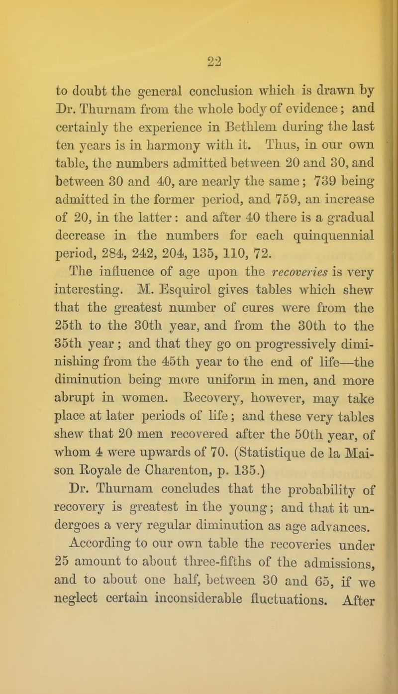 to doubt the general conclusion which is drawn by Dr. Thurnam from the whole body of evidence; and certainly the experience in Bethlem during the last ten years is in harmony with it. Thus, in our own table, the numbers admitted between 20 and 30, and between 30 and 40, are nearly the same; 739 being admitted in the former period, and 759, an increase of 20, in the latter : and after 40 there is a gradual decrease in the numbers for each quinquennial period, 284, 242, 204, 135, 110, 72. The influence of age upon the recoveries is very interesting. M. Esquirol gives tables which shew that the greatest number of cures were from the 25th to the 30th year, and from the 30th to the 35 th year; and that they go on progressively dimi- nishing from the 45th year to the end of life—the diminution being more uniform in men, and more abrupt in women. Recovery, however, may take place at later periods of life; and these very tables shew that 20 men recovered after the 50th year, of whom 4 were upwards of 70. (Statistique de la Mai- son E/oyale de Charenton, p. 135.) Dr. Thurnam concludes that the probability of recovery is greatest in the young; and that it un- dergoes a very regular diminution as age advances. According to our own table the recoveries under 25 amount to about three-fifths of the admissions, and to about one half, between 30 and 65, if we neglect certain inconsiderable fluctuations. After
