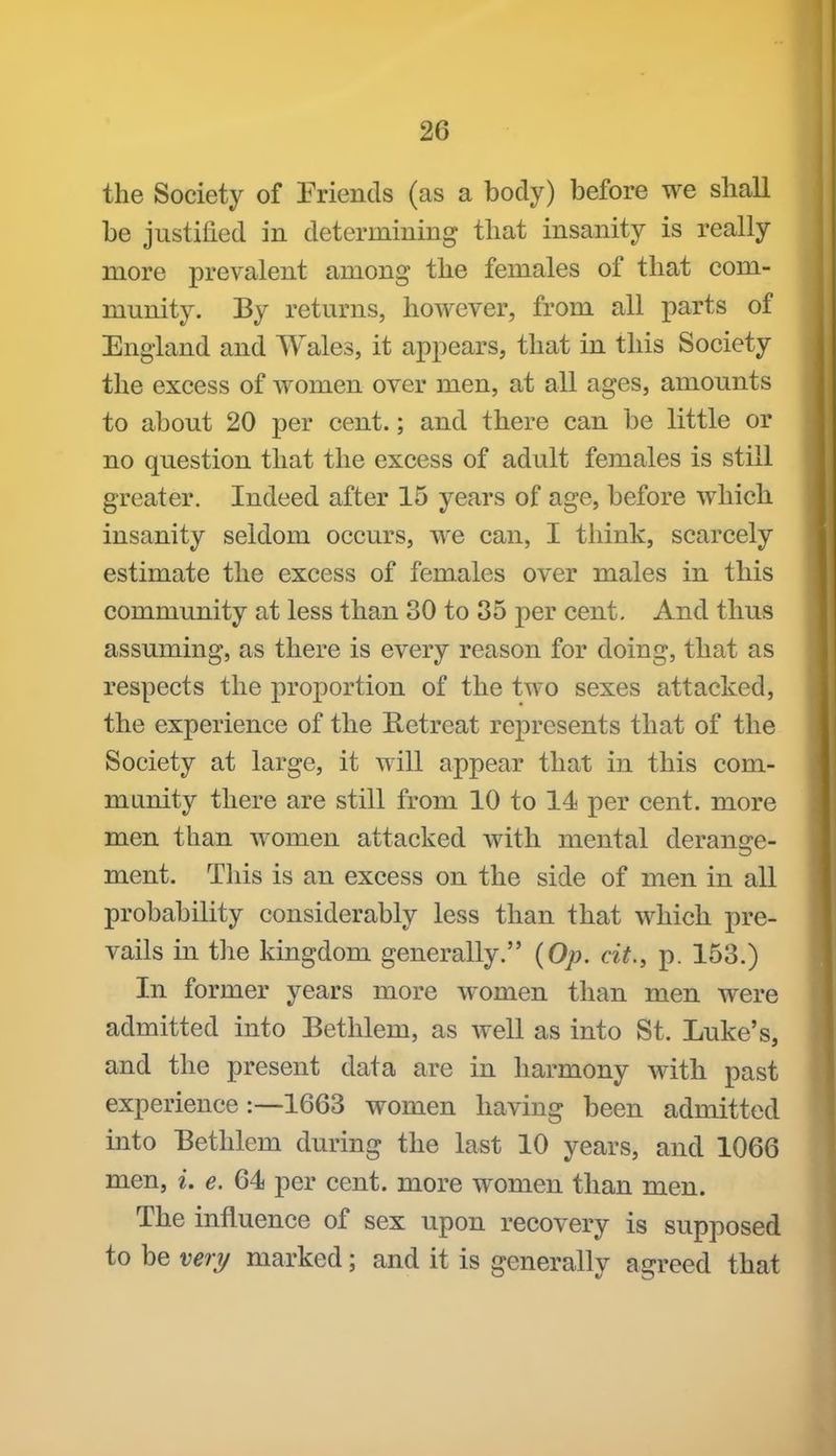 the Society of Friends (as a body) before we shall be justified in determining that insanity is really more prevalent among the females of that com- munity. By returns, however, from all parts of England and Wales, it appears, that in this Society the excess of women over men, at all ages, amounts to about 20 per cent.; and there can be little or no question that the excess of adult females is still greater. Indeed after 15 years of age, before which insanity seldom occurs, we can, I think, scarcely estimate the excess of females over males in this community at less than 30 to 35 per cent. And thus assuming, as there is every reason for doing, that as respects the proportion of the two sexes attacked, the experience of the Retreat represents that of the Society at large, it will appear that in this com- munity there are still from 10 to 14 per cent, more men than women attacked with mental derange- ment. This is an excess on the side of men in all probability considerably less than that which pre- vails in the kingdom generally. {Op. cit., p. 153.) In former years more women than men were admitted into Bethlem, as well as into St. Luke's, and the present data are in harmony with past experience:—1663 women having been admitted into Bethlem during the last 10 years, and 1066 men, i. e. 64 per cent, more women than men. The influence of sex upon recovery is supposed to be veiy marked; and it is generally agreed that