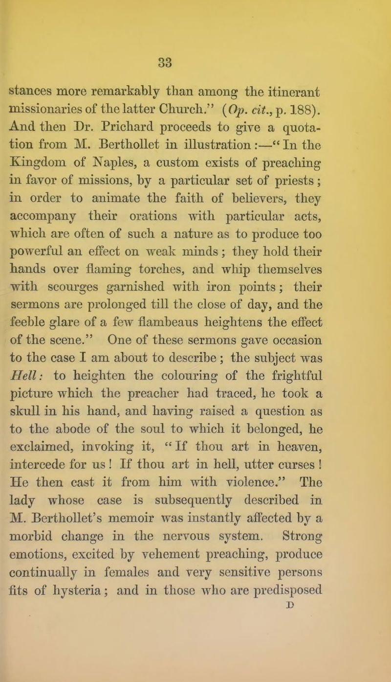 stances more remarkably than among the itinerant missionaries of the latter Church. {Op. cit., p. 188). And then Dr. Prichard proceeds to give a quota- tion from M. BerthoUet in illustration :— In the Kingdom of Naples, a custom exists of preaching in favor of missions, by a particular set of priests; in order to animate the faith of believers, they accompany their orations with particular acts, which are often of such a nature as to produce too powerful an effect on weak minds ; they hold their hands over flaming torches, and whip themselves with scourges garnished with iron points; their sermons are prolonged till the close of day, and the feeble glare of a few flambeaus heightens the effect of the scene. One of these sermons gave occasion to the case I am about to describe ; the subject was Hell: to heighten the colouring of the frightful picture which the preacher had traced, he took a skull in his hand, and having raised a question as to the abode of the soul to which it belonged, he exclaimed, invoking it,  If thou art in heaven, intercede for us ! If thou art in hell, utter curses ! He then cast it from him with violence. The lady whose case is subsequently described in M. EerthoUet's memoir was instantly affected by a morbid change in the nervous system. Strong emotions, excited by vehement preaching, produce continually in females and very sensitive persons fits of hysteria; and in those who are predisposed