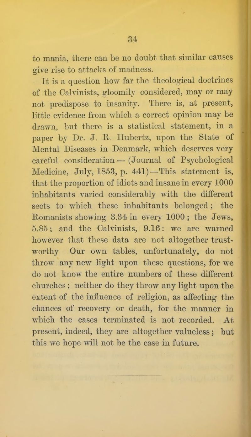 to mania, there can be no doubt that similar causes give rise to attacks of madness. It is a question how far the theological doctrines of the Calvinists, gloomily considered, may or may not predispose to insanity. There is, at present, little evidence from which a correct opinion may be drawn, but there is a statistical statement, in a paper by Dr. J. H Hubertz, upon the State of Mental Diseases in Denmark, which deserves very careful consideration — (Journal of Psychological Medicine, July, 1858, p. 441)—This statement is, that the proportion of idiots and insane in every 1000 inhabitants varied considerably with the different sects to which these inhabitants belonged; the Romanists showing 3.84 in every 1000; the Jews, 5.85; and the Calvinists, 9.16: we are warned however that these data are not altogether trust- worthy Our own tables, unfortunately, do not throw any new light upon these questions, for we do not know the entire numbers of these different churches ; neither do they throw any light upon the extent of the influence of religion, as affecting the chances of recovery or death, for the manner in which the cases terminated is not recorded. At present, indeed, they are altogether valueless; but this we hope will not be the case in future.