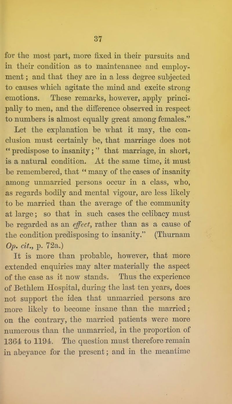 for the most part, more fixed in their pursuits and in their condition as to maintenance and employ- ment ; and that they are in a less degree subjected to causes which agitate the mind and excite strong emotions. These remarks, however, apply princi- pally to men, and the difference observed in respect to numbers is almost equally great among females. Let the explanation be what it may, the con- clusion must certainly be, that marriage does not  predispose to insanity;  that marriage, in short, is a natural condition. At the same time, it must be remembered, that  many of the cases of insanity among unmarried persons occur in a class, who, as regards bodily and mental vigour, are less likely to be married than the average of the community at large; so that in such cases the celibacy must be regarded as an effect, rather than as a cause of the condition predisposing to insanity. (Thurnam Op. cit., p. 72a,) It is more than probable, however, that more extended enquiries may alter materially the aspect of the case as it now stands. Thus the experience of Bethlem Hospital, during the last ten years, does not support the idea that unmarried persons are more likely to become insane than the married; on the contrary, the married patients were more numerous than the unmarried, in the proportion of 1864 to 1194, The question must therefore remain in abeyance for the present; and in the meantime