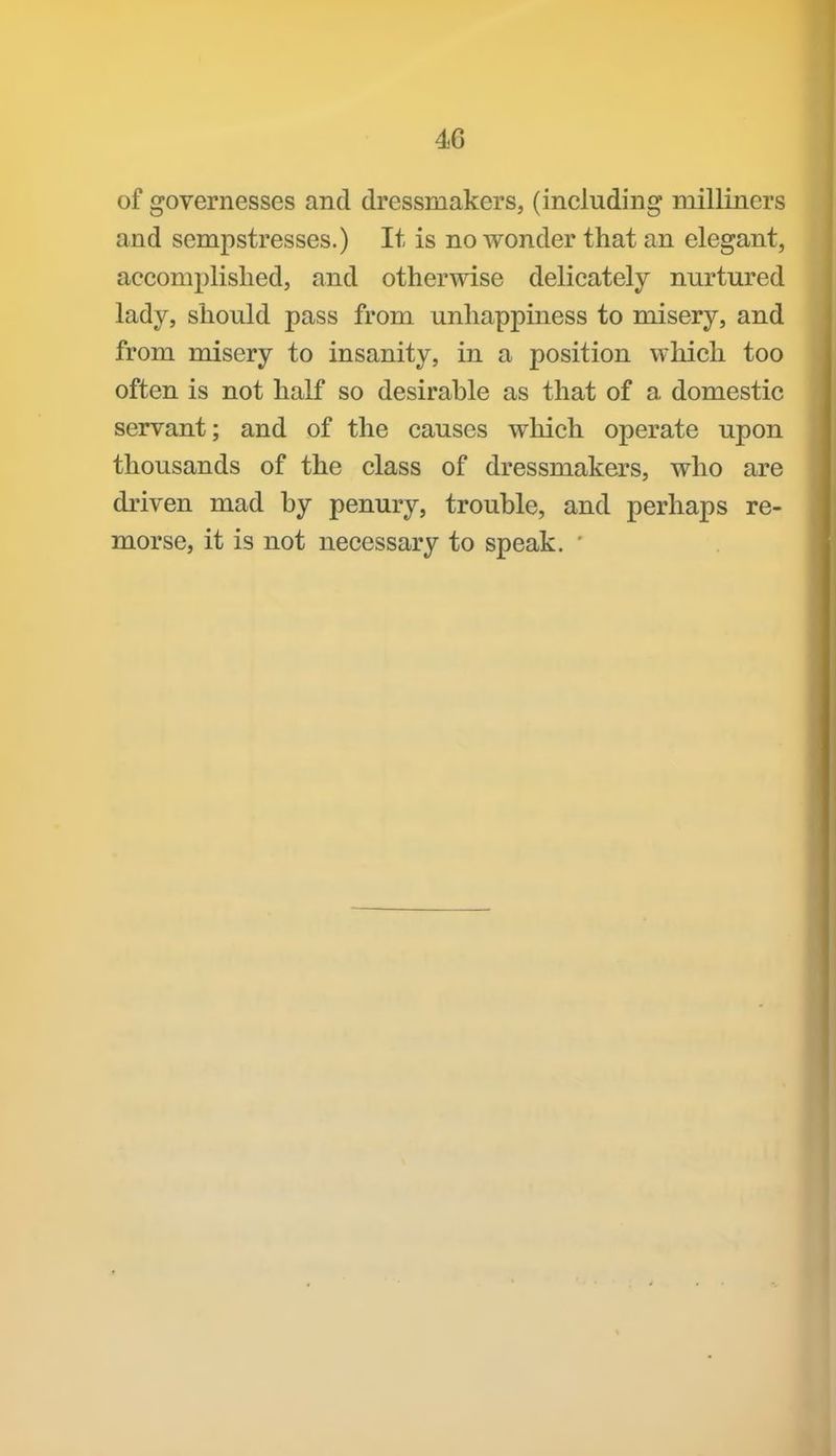 of governesses and dressmakers, (including milliners and sempstresses.) It is no Avonder that an elegant, accomplished, and otherwise delicately nurtured lady, should pass from unhappiness to misery, and from misery to insanity, in a position which too often is not half so desirable as that of a domestic servant; and of the causes which operate upon thousands of the class of dressmakers, who are driven mad by penury, trouble, and perhaps re- morse, it is not necessary to speak. '