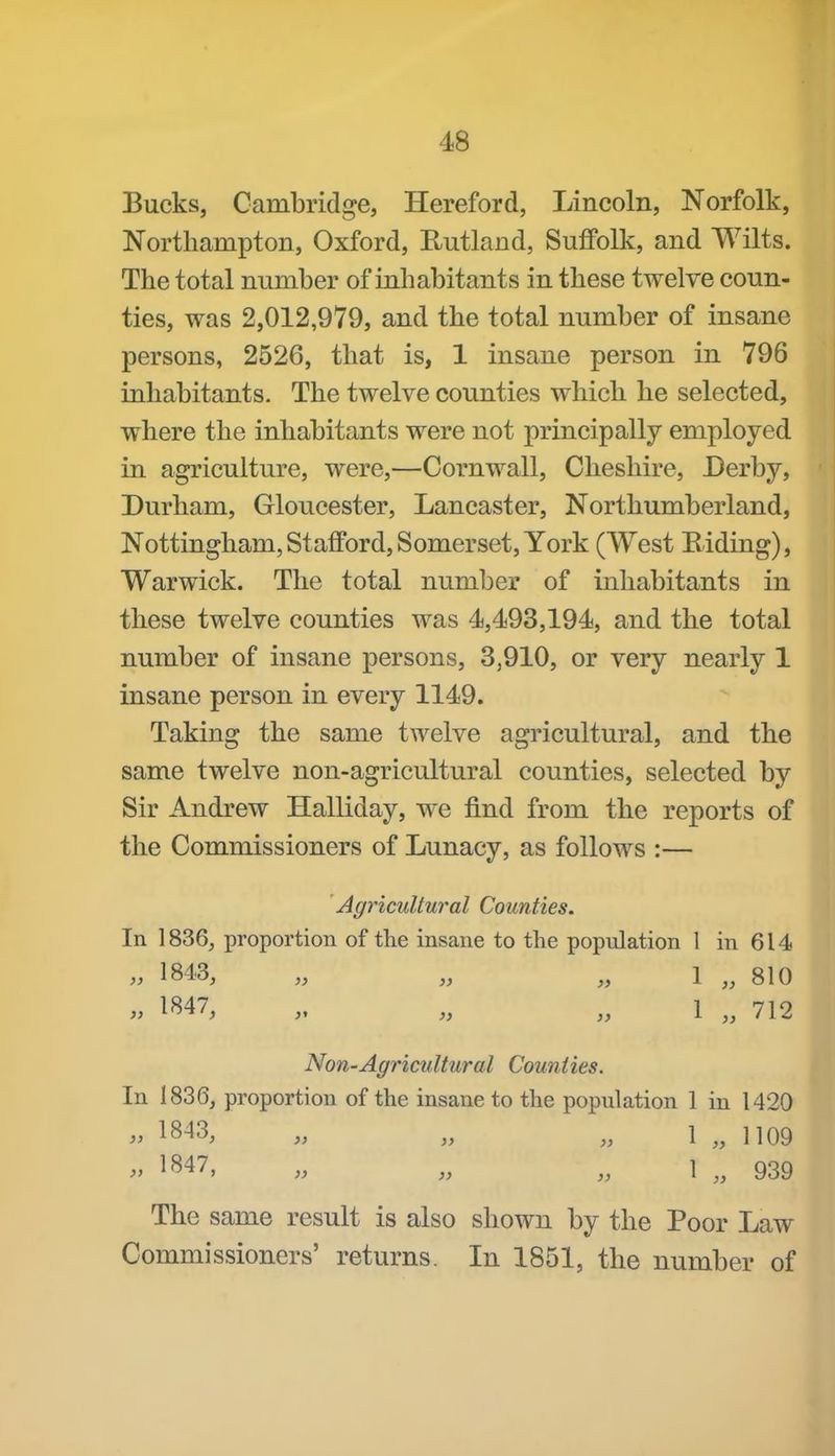 Bucks, Cambridge, Hereford, Lincoln, Norfolk, Northampton, Oxford, Rutland, Suffolk, and Wilts. The total number of inhabitants in these twelve coun- ties, was 2,012,979, and the total number of insane persons, 2526, that is, 1 insane person in 796 inhabitants. The twelve counties which he selected, where the inhabitants were not principally employed in agriculture, were,—Cornwall, Cheshire, Derby, Durham, Gloucester, Lancaster, Northumberland, Nottingham, Stafford, Somerset, York (West Eiding), Warwick. The total number of inhabitants in these twelve counties was 4,493,194, and the total number of insane persons, 3,910, or very nearly 1 insane person in every 1149. Taking the same twelve agricultural, and the same twelve non-agricultural counties, selected by Sir Andrew Halliday, we find from the reports of the Commissioners of Lunacy, as follows :— Agricultural Counties. In 1836, proportion of the insane to the population 1 in 614 >, 1843, „ „ „ 1 „ 810 1^47, „ „ 1 712 Non-Agricultural Counties. In 1836, proportion of the insane to the population 1 in 1420 1843, „ „ 1 „ 1109 1847, „ 1 The same result is also shown by the Poor Law Commissioners' returns. In 1851, the number of