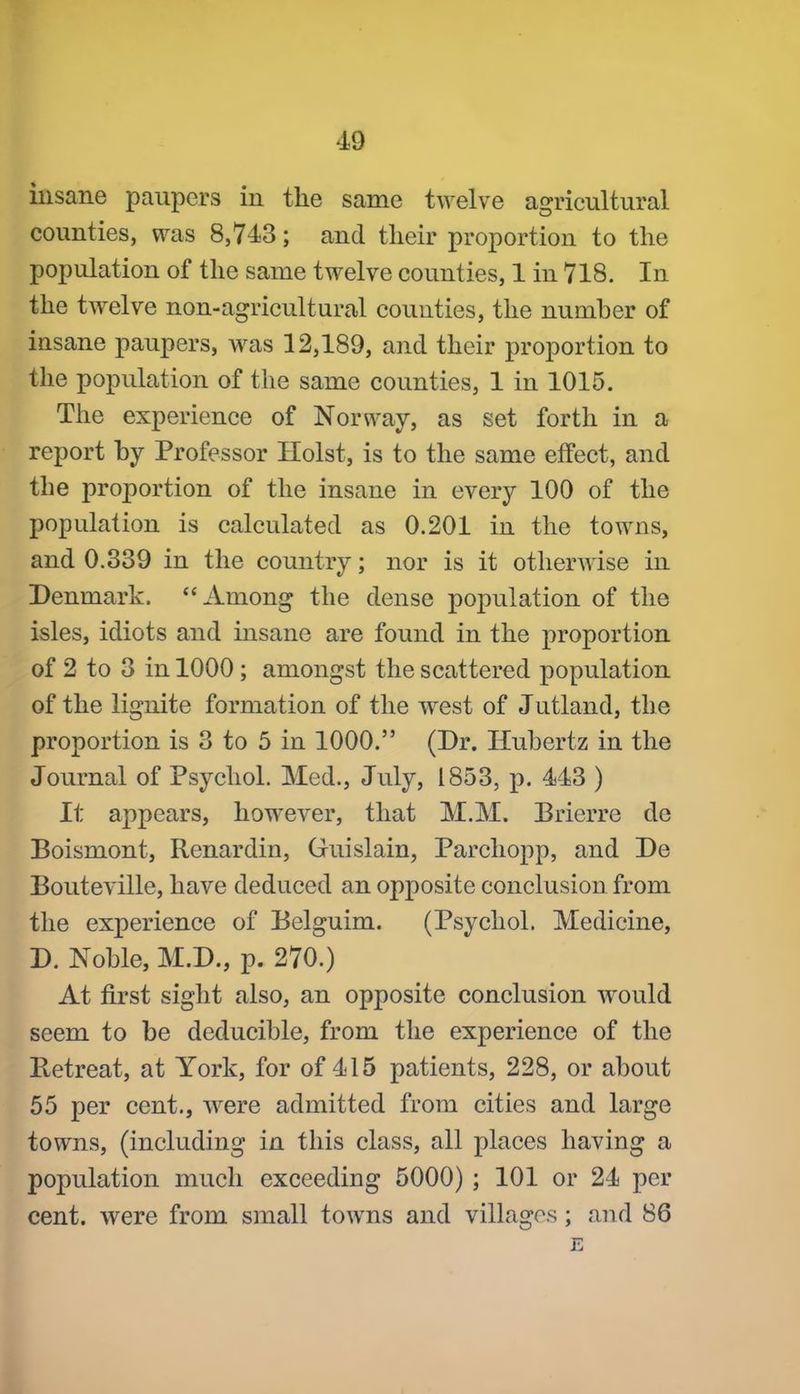 iiisane paupers in the same twelve agricultural counties, was 8,743; and their proportion to the population of the same twelve counties, 1 in 718. In the twelve non-agricultural counties, the numher of insane paupers, was 12,189, and their proportion to the population of the same counties, 1 in 1015. The experience of Norway, as set forth in a report by Professor Hoist, is to the same effect, and the proportion of the insane in every 100 of the population is calculated as 0.201 in the towns, and 0.339 in the country; nor is it otherwise in Denmark. Among the dense population of the isles, idiots and insane are found in the proportion of 2 to 3 in 1000; amongst the scattered population of the lignite formation of the west of Jutland, the proportion is 3 to 5 in 1000. (Dr. Hubertz in the Journal of Psychol. Med., July, 1853, p. 443 ) It appears, however, that M.M. Brierre de Boismont, Renardin, Guislain, Parchopp, and De Bouteville, have deduced an opposite conclusion from the experience of Belguim. (Psychol. Medicine, D. Noble, M.D., p. 270.) At first sight also, an opposite conclusion would seem to be deducible, from the experience of the Betreat, at York, for of 415 patients, 228, or about 55 per cent., were admitted from cities and large towns, (including in this class, all places having a population much exceeding 5000) ; 101 or 24 per cent, were from small towns and villages; and 86 E