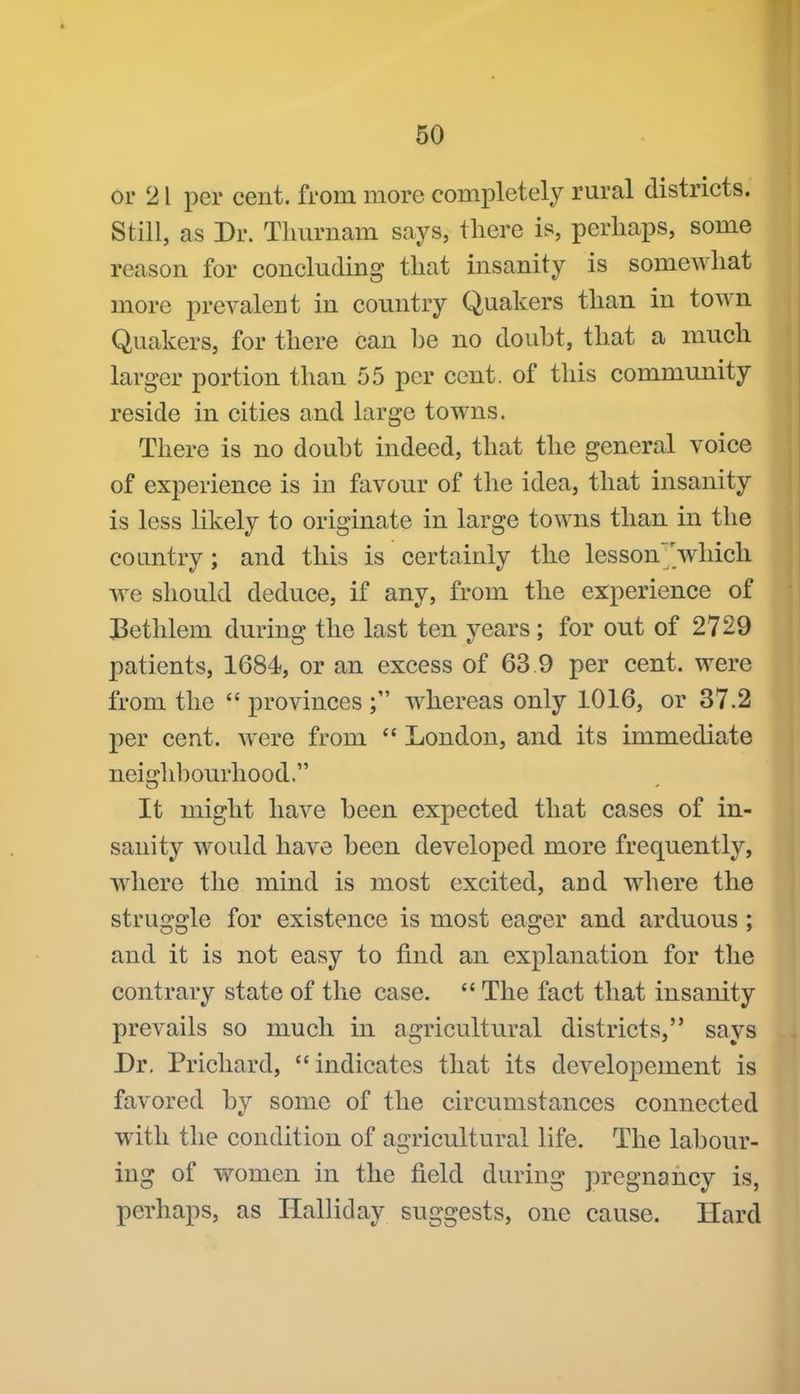 or 21 per cent, from more completely rural districts. Still, as Dr. Tlmrnam says, there is, perliaps, some reason for concluding that insanity is somewhat more prevalent in country Quakers than in town Quakers, for there can he no douht, that a much larger portion than 55 per cent, of this community reside in cities and large towns. There is no douht indeed, that the general voice of experience is in favour of the idea, that insanity is less likely to originate in large towns than in the country; and this is certainly the lesson'which we should deduce, if any, from the experience of J^ethlem during the last ten years; for out of 2729 patients, 1684, or an excess of 63 9 per cent, were from the  provinces whereas only 1016, or 37.2 per cent, were from  London, and its immediate neighhourhood. It might have heen expected that cases of in- sanity would have heen developed more frequently, where the mind is most excited, and where the struggle for existence is most eager and arduous; and it is not easy to find an explanation for the contrary state of the case.  The fact that insanity prevails so much in agricultural districts, says Dr. Prichard, indicates that its developement is favored hy some of the circumstances connected with the condition of agricultural life. The lahour- ing of women in the field during pregnancy is, perhaps, as Halliday suggests, one cause. Hard