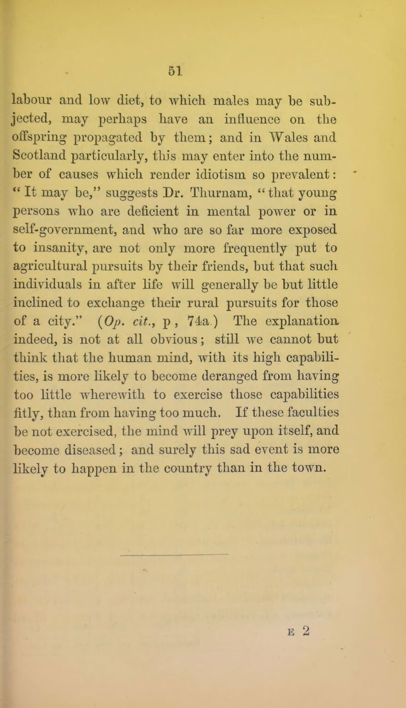 labour and low diet, to which males may be sub- jected, may perhaps have an influence on the offspring propagated by them; and in Wales and Scotland particularly, this may enter into the num- ber of causes which render idiotism so prevalent: *' It may be, suggests Dr. Thurnam, that young persons who are deficient in mental power or in self-government, and who are so far more exposed to insanity, are not only more frequently put to agricultural pursuits by their friends, but that such individuals in after life will generally be but little inclined to exchange their rural pursuits for those of a city. {Op. cit., p , 74a) The explanation indeed, is not at all obvious; still we cannot but think that the human mind, with its high capabili- ties, is more likely to become deranged from having too little wherewith to exercise those capabilities fitly, than from having too much. If these faculties be not exercised, the mind will prey upon itself, and become diseased; and surely this sad event is more likely to happen in the country than in the town.