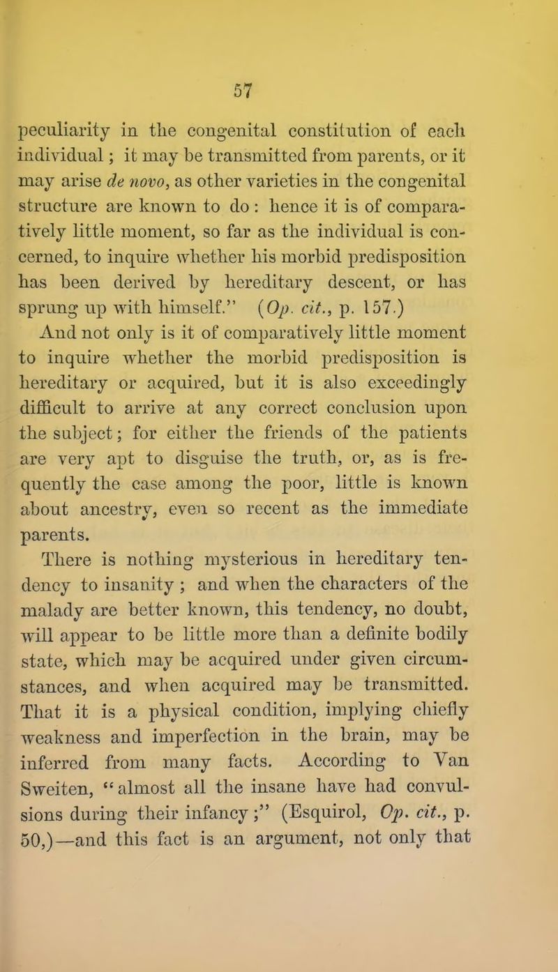 peculiarity in the congenital constitution of each individual; it may be transmitted from parents, or it may arise de novo, as other varieties in the congenital structure are known to do : hence it is of compara- tively little moment, so far as the individual is con- cerned, to inquire whether his morbid predisposition has been derived by hereditary descent, or has sprung up with himself. {Op. cit., p. 157.) And not only is it of comparatively little moment to inquire whether the morbid predisposition is hereditary or acquired, but it is also exceedingly difficult to arrive at any correct conclusion upon the subject; for either the friends of the patients are very apt to disguise the truth, or, as is fre- quently the case among the poor, little is known about ancestrv, even so recent as the immediate parents. There is nothing mysterious in hereditary ten- dency to insanity ; and when the characters of the malady are better known, this tendency, no doubt, will appear to be little more than a definite bodily state, which may be acquired under given circum- stances, and when acquired may be transmitted. That it is a physical condition, implying cliiefly weakness and imperfection in the brain, may be inferred from many facts. According to Van Sweiten,  almost all the insane have had convul- sions during their infancy; (Esquirol, Op. cit., p. 50,)—and this fact is an argument, not only that