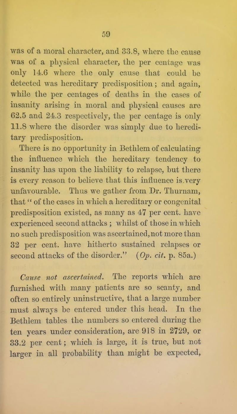 was of a moral character, and 33.8, where the cause was of a physical character, the per centage was only 14.6 where the only cause that could he detected was hereditary predisposition; and again, while the per centages of deaths in the cases of insanity arising in moral and physical causes are 62.5 and 24.3 respectively, the per centage is only 11.8 where the disorder was simply due to heredi- tary predisposition. There is no opportunity in Betlilem of calculating the influence which the hereditary tendency to insanity has upon the liability to relapse, but there is every reason to believe that this influence is.very unfavourable. Thus we gather from Dr. Thurnam, that of the cases in which a hereditary or congenital predisposition existed, as many as 47 per cent, have experienced second attacks ; whilst of those in which no such jiredisposition was ascertained, not more than 32 per cent, have hitherto sustained relapses or second attacks of the disorder. {Op. cit. p. 85a.) Cause not ascertained. The reports which are furnished with many patients are so scanty, and often so entirely uninstructive, that a large number must always be entered under this head. In the Bethlem tables the numbers so entered during the ten years under consideration, are 918 in 2729, or 33.2 per cent; wliich is large, it is true, but not larger in all probability than might be expected,