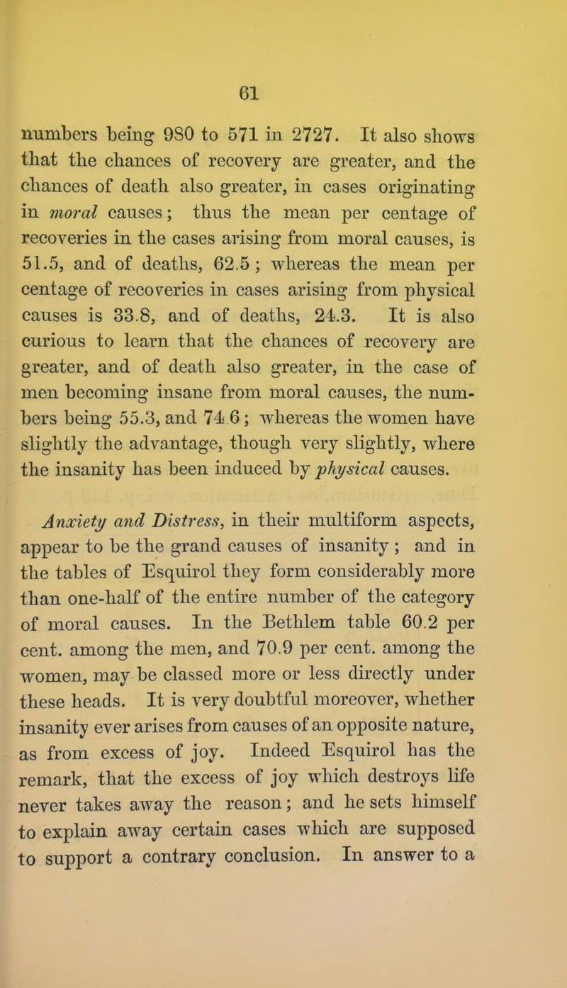 numbers being 9S0 to 571 in 2727. It also shows that the chances of recovery are greater, and the chances of death also greater, in cases originating in moral causes; thus the mean per centage of recoveries in the cases arising from moral causes, is 51.5, and of deaths, 62.5; whereas the mean per centage of recoveries in cases arising from physical causes is 33.8, and of deaths, 24.3. It is also curious to learn that the chances of recovery are greater, and of death also greater, in the case of men becoming insane from moral causes, the num- bers being 55.3, and 74 6; whereas the women have slightly the advantage, though very slightly, where the insanity has been induced by physical causes. Anxiety and Distress, in their multiform aspects, appear to be the grand causes of insanity ; and in the tables of Esquirol they form considerably more than one-half of the entire number of the category of moral causes. In the Bethlem table 60.2 per cent, among the men, and 70.9 per cent, among the women, may be classed more or less directly under these heads. It is very doubtful moreover, whether insanity ever arises from causes of an opposite nature, as from excess of joy. Indeed Esquirol has the remark, that the excess of joy which destroys life never takes away the reason; and he sets himself to explain away certain cases which are supposed to support a contrary conclusion. In answer to a