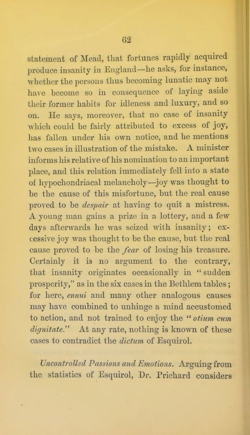 statement of Mead, that fortunes rapidly acquired produce insanity in England—lie asks, for instance, whether the persons thus becoming lunatic may not have become so in consequence of laying aside their former habits for idleness and luxury, and so on. He says, moreover, that no case of insanity which could be fairly attributed to excess of joy, has fallen under his own notice, and he mentions two cases in illustration of the mistake. A minister informs his relative of his nomination to an important place, and this relation immediately fell into a state of hypochondriacal melancholy—^joy was thought to be the cause of this misfortune, but the real cause proved to be despair at having to quit a mistress. A young man gains a prize in a lottery, and a few days afterwards lie was seized with insanity; ex- cessive joy was thought to be the cause, but the real cause proved to be the fear of losing his treasure. Certainly it is no argument to the contrary, that insanity originates occasionally in sudden prosperity, as in the six cases in the Betlilem tables; for here, ennui and many other analogous causes may have combined to unhinge a mind accustomed to action, and not trained to enjoy the otiiim cum dignitatem At any rate, nothing is known of these cases to contradict the dictum of Esquirol. Uncontrolled Passions and Emotions. Areruinc: from the statistics of Esquirol, Dr. Prichard considers