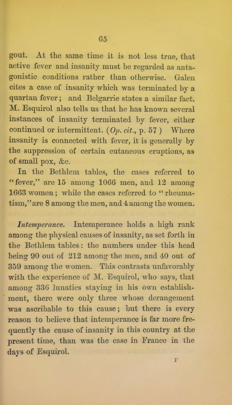 gout. At the same time it is not less true, that active fever and insanity must be regarded as anta- gonistic conditions rather than otherwise. Galen cites a case of insanity which was terminated by a quartan fever; and Belgarrie states a similar fact. M. Esquirol also tells us that he has known several instances of insanity terminated by fever, either continued or intermittent. {Op. cit., p. 57 ) Where insanity is connected with fever, it is generally by the suppression of certain cutaneous eruptions, as of small pox, &c. In the Bethlem tables, the cases referred to *'fever, are 15 among 1066 men, and 12 among 1663 women; while the cases referred to rheuma- tism, are 8 among the men, and 4 among the women. Intemperance. Intemperance holds a high rank among the physical causes of insanity, as set forth in the Betlilem tables: the numbers under this head being 90 out of 212 among the men, and 40 out of 359 among the w^omen. This contrasts unfavorably with the experience of M. Esquirol, who says, that among 336 lunatics staying in his own establish- ment, there were only three whose derangement was ascribable to this cause; but there is every reason to believe that intemperance is far more fre- quently the cause of insanity in this country at the present time, than was the case in France in the days of Esquirol.