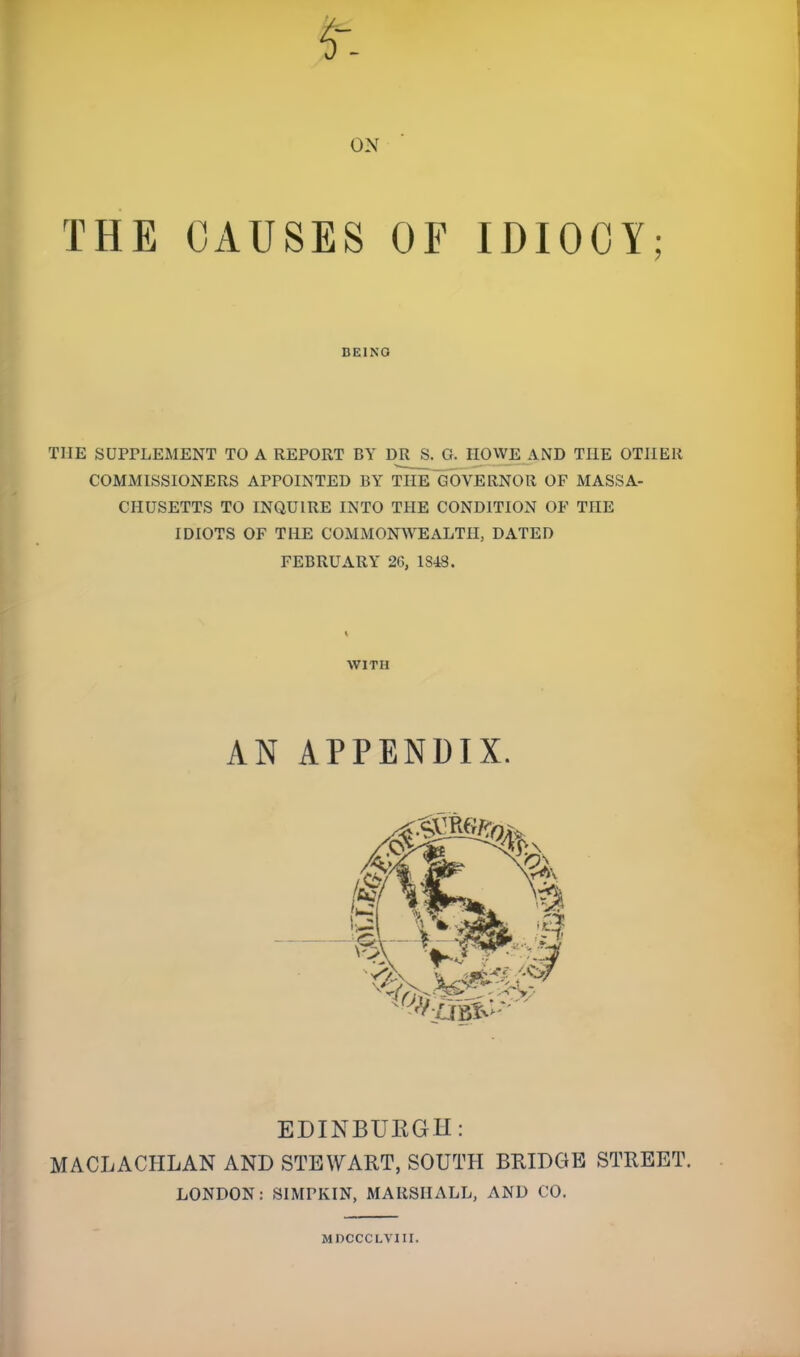 ON THE CAUSES OF IDIOCY; BEING THE SUPPLEMENT TO A REPORT BY DR S. G. HOWE AND THE OTHER COMMISSIONERS APPOINTED BY THE GOVERNOR OF MASSA- CHUSETTS TO INQUIRE INTO TPIE CONDITION OF THE IDIOTS OF THE COMMONWEALTH, DATED FEBRUARY 20, 1848. WITH AN APPENDIX. EDINBUKGU: MACLACHLAN AND STEWART, SOUTH BRIDGE STREET. LONDON: SIMPKIN, MARSHALL, AND CO. MDCCCLVIII.