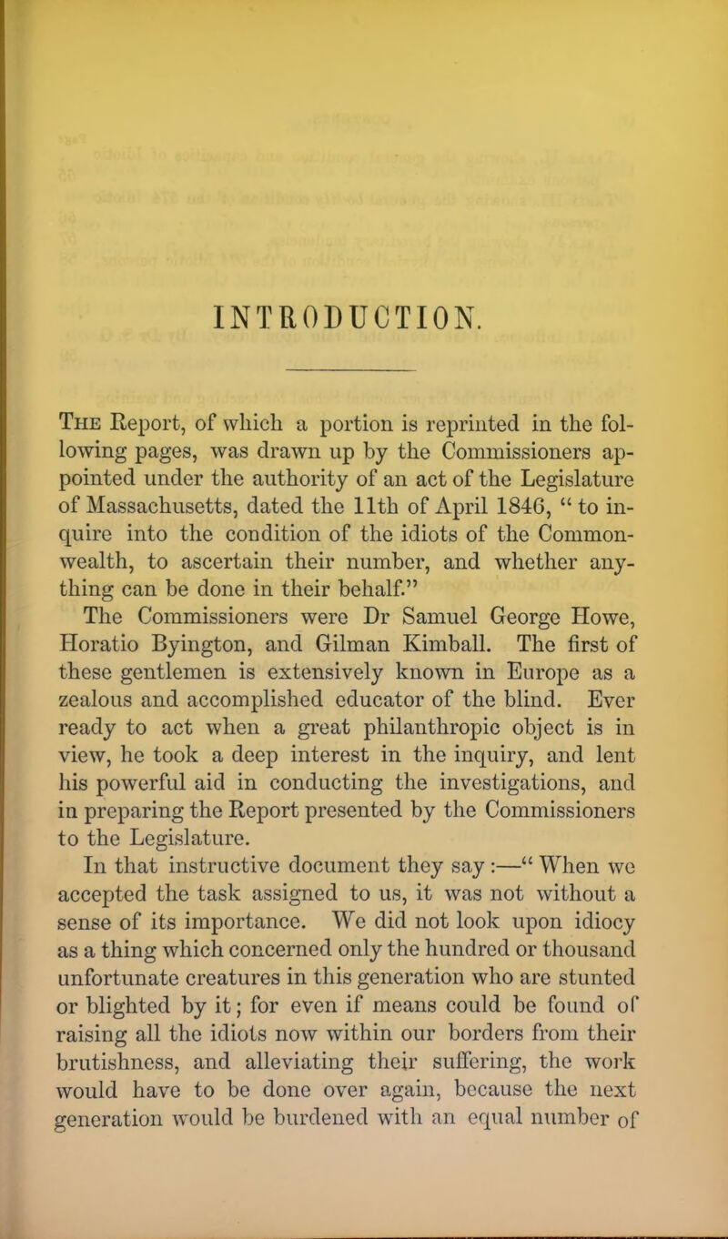 INTRODUCTION. The Report, of which a portion is reprinted in the fol- lowing pages, was drawn up by the Commissioners ap- pointed under the authority of an act of the Legislature of Massachusetts, dated the 11th of April 1846,  to in- quire into the condition of the idiots of the Common- wealth, to ascertain their number, and whether any- thing can be done in their behalf. The Commissioners were Dr Samuel George Howe, Horatio Byington, and Gilman Kimball. The first of these gentlemen is extensively known in Europe as a zealous and accomplished educator of the blind. Ever ready to act when a great philanthropic object is in view, he took a deep interest in the inquiry, and lent his powerful aid in conducting the investigations, and in preparing the Report presented by the Commissioners to the Legislature. In that instructive document they say :— When we accepted the task assigned to us, it was not without a sense of its importance. We did not look upon idiocy as a thing which concerned only the hundred or thousand unfortunate creatures in this generation who are stunted or blighted by it; for even if means could be found of raising all the idiots now within our borders from their brutishness, and alleviating their suffering, the work would have to be done over again, because the next generation would be burdened with an equal number of