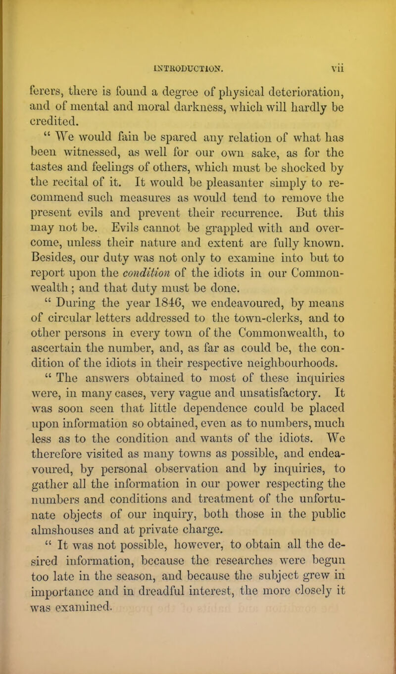 1XTK0DUCT10N. Vll ferers, there is found a degree of physical deterioration, and of mental and moral darkness, which will hardly be credited.  ^Ye would fain be spared any relation of what has been witnessed, as well for our own sake, as for the tastes and feelings of others, which must be shocked by the recital of it. It would be pleasanter simply to re- commend such measures as would tend to remove the present evils and prevent their recurrence. But this may not be. Evils cannot be grappled with and over- come, unless their nature and extent are fully known. Besides, our duty was not only to examine into but to report upon the condition of the idiots in our Common- wealth ; and that duty must be done.  During the year 184G, we endeavoured, by means of circular letters addressed to the town-clerks, and to other persons in every town of the Commonwealth, to ascertain the number, and, as far as could be, the con- dition of the idiots in their respective neighbourhoods.  The answers obtained to most of these inquiries were, in many cases, very vague and unsatisfactory. It was soon seen that little dependence could be placed upon information so obtained, even as to numbers, much less as to the condition and wants of the idiots. We therefore visited as many towns as possible, and endea- voured, by personal observation and by inquiries, to gather all the information in our power respecting the numbers and conditions and treatment of the unfortu- nate objects of our inquiry, both those in the public almshouses and at private charge.  It was not possible, however, to obtain all the de- sired information, because the researches were begun too late in the season, and because the subject grew in importance and in dreadful interest, the more closely it was examined.