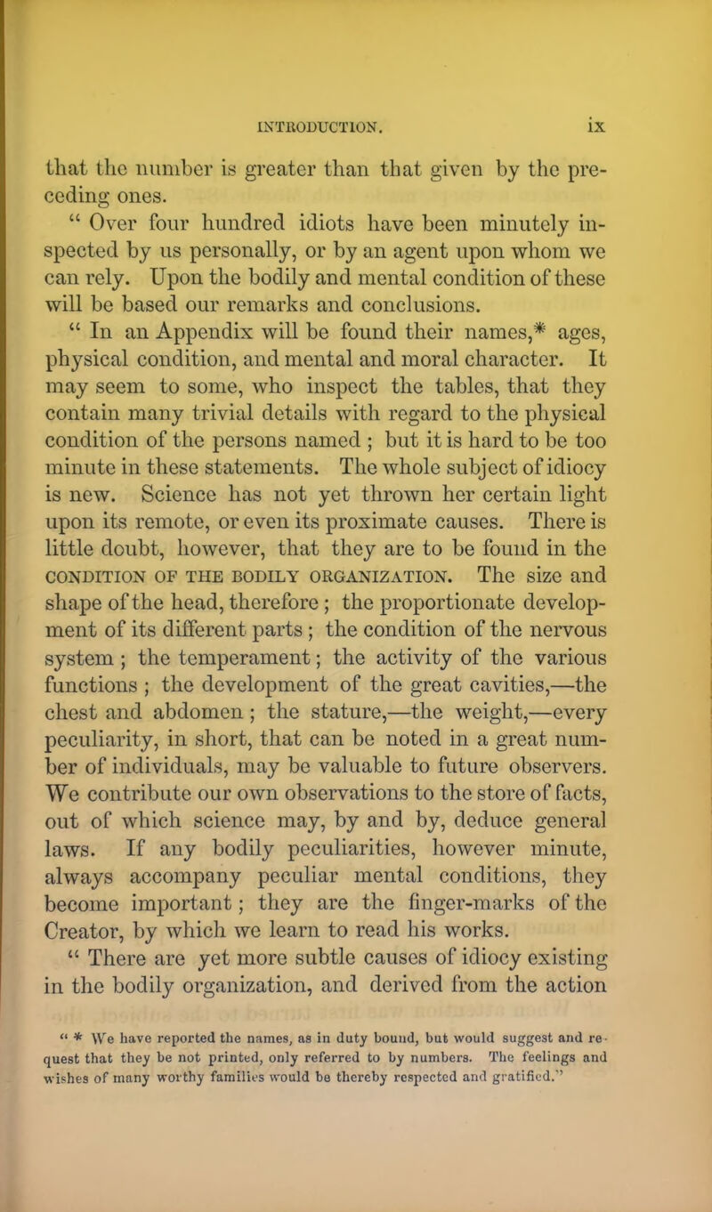 that the number is greater than that given by the pre- ceding ones.  Over four hundred idiots have been minutely in- spected by us personally, or by an agent upon whom we can rely. Upon the bodily and mental condition of these will be based our remarks and conclusions.  In an Appendix will be found their names,* ages, physical condition, and mental and moral character. It may seem to some, who inspect the tables, that they contain many trivial details with regard to the physical condition of the persons named ; but it is hard to be too minute in these statements. The whole subject of idiocy is new. Science has not yet thrown her certain light upon its remote, or even its proximate causes. There is little doubt, however, that they are to be found in the CONDITION OF THE BODILY ORGANIZATION. The size and shape of the head, therefore ; the proportionate develop- ment of its different parts ; the condition of the nervous system ; the temperament; the activity of the various functions ; the development of the great cavities,—the chest and abdomen ; the stature,—the weight,—every peculiarity, in short, that can be noted in a great num- ber of individuals, may be valuable to future observers. We contribute our own observations to the store of facts, out of which science may, by and by, deduce general laws. If any bodily peculiarities, however minute, always accompany peculiar mental conditions, they become important; they are the finger-marks of the Creator, by which we learn to read his works.  There are yet more subtle causes of idiocy existing in the bodily organization, and derived from the action  * We have reported the names, as in duty bound, but would suggest and re quest that they be not printed, only referred to by numbers. The feelings and wishes of many worthy families would be thereby respected and gratified.1