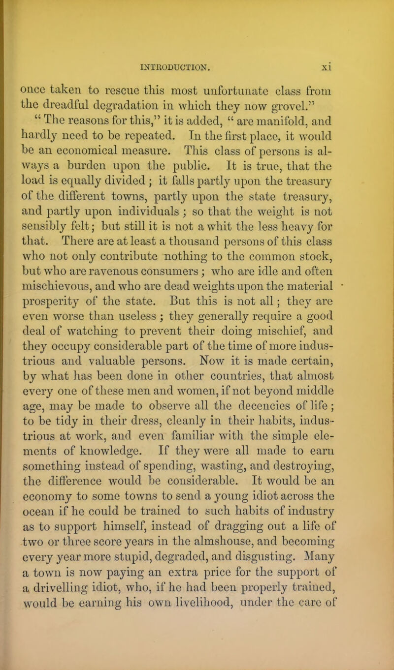 once taken to rescue this most unfortunate class from the dreadful degradation in which they now grovel.  The reasons for this, it is added,  are manifold, and hardly need to be repeated. In the first place, it would be an economical measure. This class of persons is al- ways a burden upon the public. It is true, that the load is equally divided ; it falls partly upon the treasury of the different towns, partly upon the state treasury, and partly upon individuals ; so that the weight is not sensibly felt; but still it is not a whit the less heavy for that. There are at least a thousand persons of this class who not only contribute nothing to the common stock, but who are ravenous consumers; who are idle and often mischievous, and who are dead weights upon the material ■ prosperity of the state. But this is not all; they are even worse than useless ; they generally require a good deal of watching to prevent their doing mischief, and they occupy considerable part of the time of more indus- trious and valuable persons. Now it is made certain, by what has been done in other countries, that almost every one of these men and women, if not beyond middle age, may be made to observe all the decencies of life ; to be tidy in their dress, cleanly in their habits, indus- trious at work, and even familiar with the simple ele- ments of knowledge. If they were all made to earn something instead of spending, wasting, and destrojdng, the difference would be considerable. It would be an economy to some towns to send a young idiot across the ocean if he could be trained to such habits of industry as to support himself, instead of dragging out a life of two or three score years in the almshouse, and becoming every year more stupid, degraded, and disgusting. Many a town is now paying an extra price for the support of a drivelling idiot, who, if he had been properly trained, would be earning his own livelihood, under the care of
