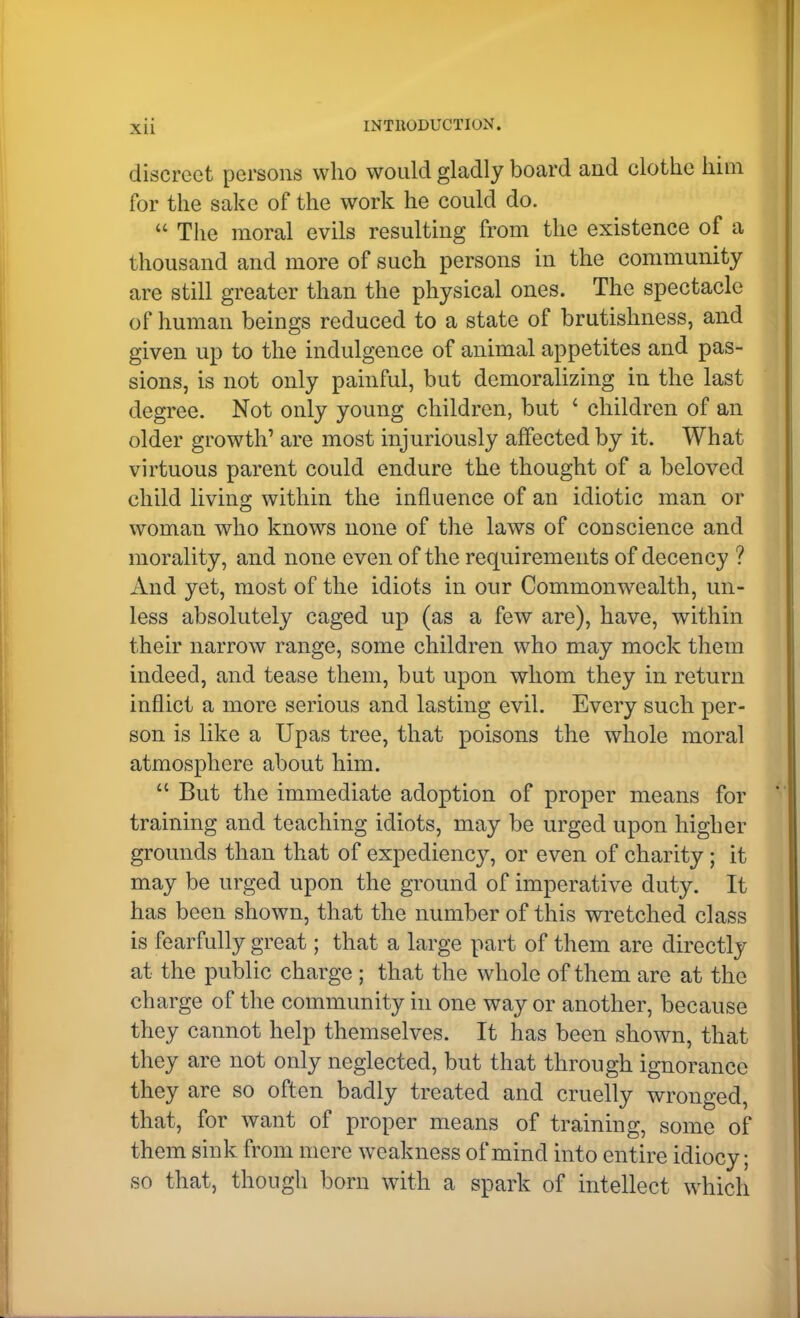 discreet persons who would gladly board and clothe him for the sake of the work he could do.  The moral evils resulting from the existence of a thousand and more of such persons in the community are still greater than the physical ones. The spectacle of human beings reduced to a state of brutishness, and given up to the indulgence of animal appetites and pas- sions, is not only painful, but demoralizing in the last degree. Not only young children, but ' children of an older growth' are most injuriously affected by it. What virtuous parent could endure the thought of a beloved child living within the influence of an idiotic man or woman who knows none of the laws of cod science and morality, and none even of the requirements of decency ? And yet, most of the idiots in our Commonwealth, un- less absolutely caged up (as a few are), have, within their narrow range, some children who may mock them indeed, and tease them, but upon whom they in return inflict a more serious and lasting evil. Every such per- son is like a Upas tree, that poisons the whole moral atmosphere about him.  But the immediate adoption of proper means for training and teaching idiots, may be urged upon higher grounds than that of expediency, or even of charity; it may be urged upon the ground of imperative duty. It has been shown, that the number of this wretched class is fearfully great; that a large part of them are directly at the public charge ; that the whole of them are at the charge of the community in one way or another, because they cannot help themselves. It has been shown, that they are not only neglected, but that through ignorance they are so often badly treated and cruelly wronged, that, for want of proper means of training, some of them sink from mere weakness of mind into entire idiocy; so that, though born with a spark of intellect which