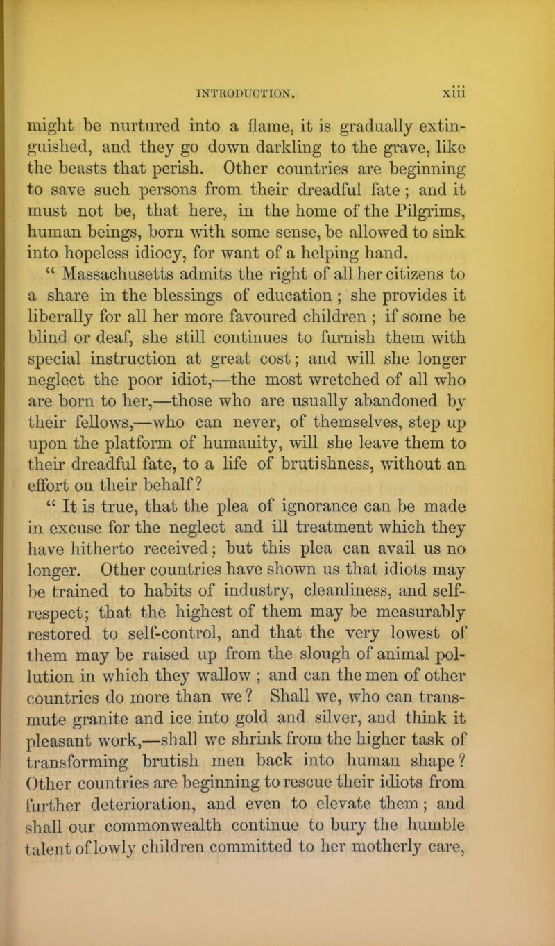 might be nurtured into a flame, it is gradually extin- guished, and they go down darkling to the grave, like the beasts that perish. Other countries are beginning to save such persons from their dreadful fate ; and it must not be, that here, in the home of the Pilgrims, human beings, born with some sense, be allowed to sink into hopeless idiocy, for want of a helping hand.  Massachusetts admits the right of all her citizens to a share in the blessings of education ; she provides it liberally for all her more favoured children ; if some be blind or deaf, she still continues to furnish them with special instruction at great cost; and will she longer neglect the poor idiot,—the most wretched of all who are born to her,—those who are usually abandoned by their fellows,—who can never, of themselves, step up upon the platform of humanity, will she leave them to their dreadful fate, to a life of brutishness, without an effort on their behalf?  It is true, that the plea of ignorance can be made in excuse for the neglect and ill treatment which they have hitherto received; but this plea can avail us no longer. Other countries have shown us that idiots may be trained to habits of industry, cleanliness, and self- respect; that the highest of them may be measurably restored to self-control, and that the very lowest of them may be raised up from the slough of animal pol- lution in which they wallow ; and can the men of other countries do more than we ? Shall we, who can trans- mute granite and ice into gold and silver, and think it pleasant work,—shall we shrink from the higher task of transforming brutish men back into human shape ? Other countries are beginning to rescue their idiots from further deterioration, and even to elevate them; and shall our commonwealth continue to bury the humble talent of lowly children committed to her motherly care,