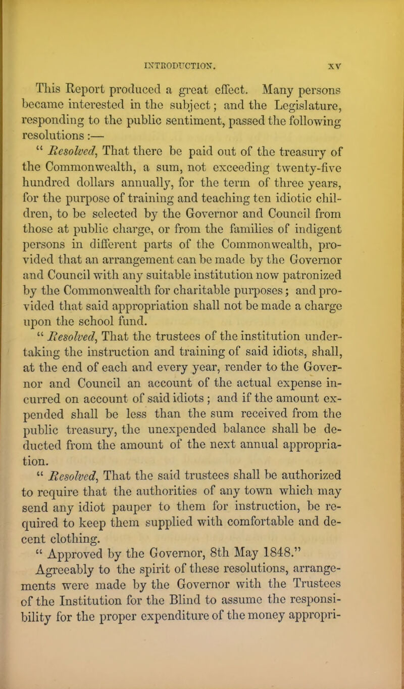 This Report produced a great effect. Many persons became interested in the subject; and the Legislature, responding to the public sentiment, passed the following resolutions:—  Resolved, That there be paid out of the treasury of the Commonwealth, a sum, not exceeding twenty-five hundred dollars annually, for the term of three years, for the purpose of training and teaching ten idiotic chil- dren, to be selected by the Governor and Council from those at public charge, or from the families of indigent persons in different parts of the Commonwealth, pro- vided that an arrangement can be made by the Governor and Council with any suitable institution now patronized by the Commonwealth for charitable purposes; and pro- vided that said appropriation shall not be made a charge upon the school fund.  Resolved, That the trustees of the institution under- taking the instruction and training of said idiots, shall, at the end of each and every year, render to the Gover- nor and Council an account of the actual expense in- curred on account of said idiots ; and if the amount ex- pended shall be less than the sum received from the public treasury, the unexpended balance shall be de- ducted from the amount of the next annual appropria- tion.  Resolved, That the said trustees shall be authorized to require that the authorities of any town which may send any idiot pauper to them for instruction, be re- quired to keep them supplied with comfortable and de- cent clothing.  Approved by the Governor, 8th May 1848. Agreeably to the spirit of these resolutions, arrange- ments were made by the Governor with the Trustees of the Institution for the Blind to assume the responsi- bility for the proper expenditure of the money appropri-