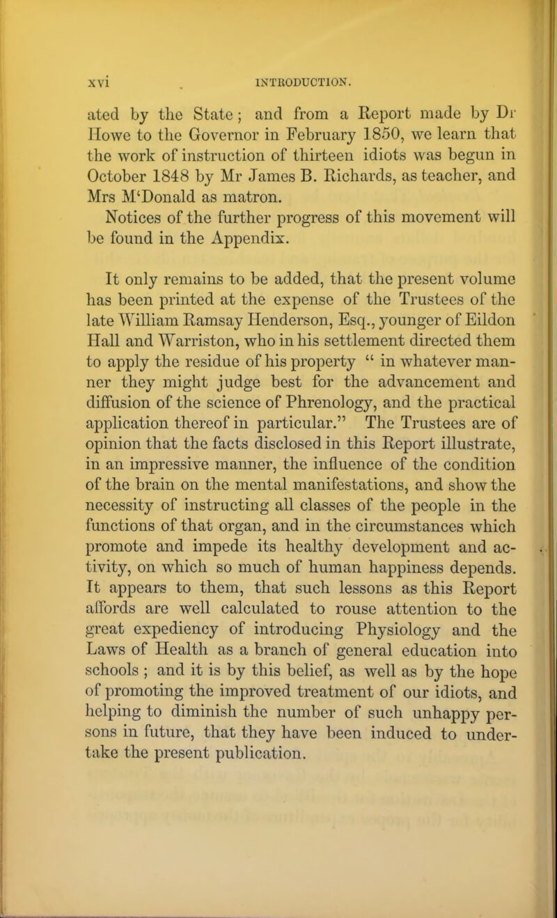 ated by the State; and from a Report made by Di Howe to the Governor in February 1850, we learn that the work of instruction of thirteen idiots was begun in October 1848 by Mr James B. Richards, as teacher, and Mrs M'Donald as matron. Notices of the further progress of this movement will be found in the Appendix. It only remains to be added, that the present volume has been printed at the expense of the Trustees of the late William Ramsay Henderson, Esq., younger of Eildon Hall and Warriston, who in his settlement directed them to apply the residue of his property  in whatever man- ner they might judge best for the advancement and diffusion of the science of Phrenology, and the practical application thereof in particular. The Trustees are of opinion that the facts disclosed in this Report illustrate, in an impressive manner, the influence of the condition of the brain on the mental manifestations, and show the necessity of instructing all classes of the people in the functions of that organ, and in the circumstances which promote and impede its healthy development and ac- tivity, on which so much of human happiness depends. It appears to them, that such lessons as this Report alfords are well calculated to rouse attention to the great expediency of introducing Physiology and the Laws of Health as a branch of general education into schools ; and it is by this belief, as well as by the hope of promoting the improved treatment of our idiots, and helping to diminish the number of such unhappy per- sons in future, that they have been induced to under- take the present publication.