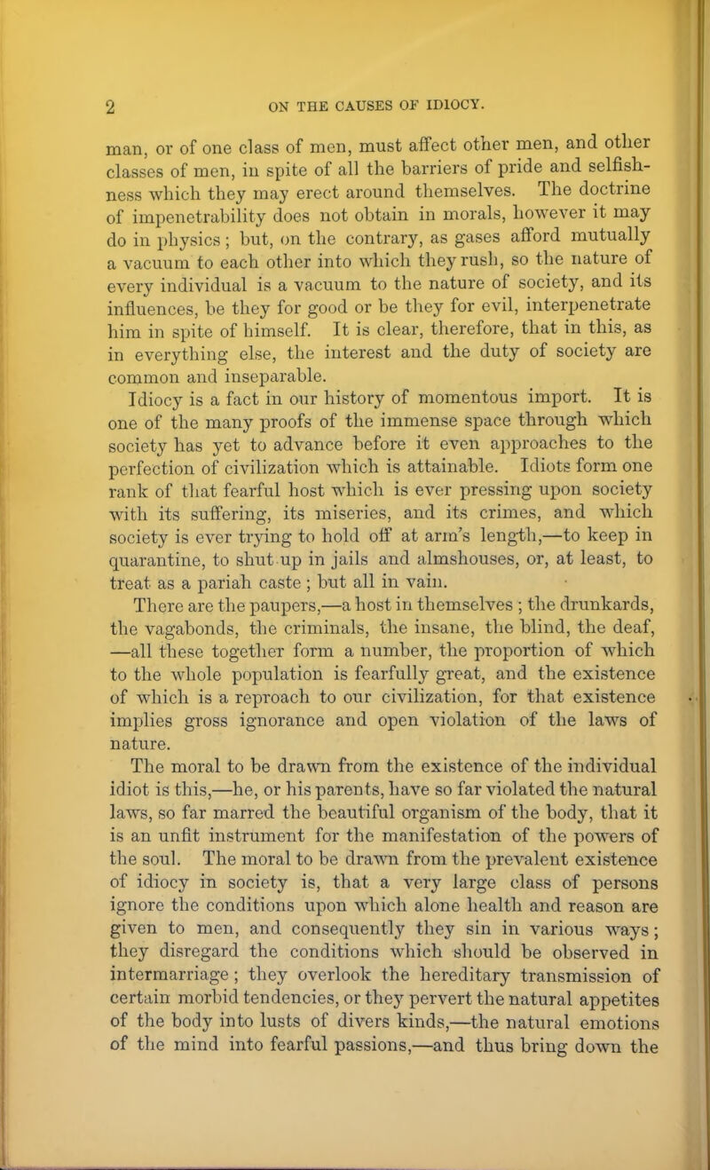 man, or of one class of men, must affect other men, and other classes of men, in spite of all the barriers of pride and selfish- ness which they may erect around themselves. The doctrine of impenetrability does not obtain in morals, however it may do in physics; but, on the contrary, as gases afford mutually a vacuum to each other into which they rush, so the nature of every individual is a vacuum to the nature of society, and its influences, be they for good or be they for evil, interpenetrate him in spite of himself. It is clear, therefore, that in this, as in everything else, the interest and the duty of society are common and inseparable. Idiocy is a fact in our history of momentous import. It is one of the many proofs of the immense space through which society has yet to advance before it even approaches to the perfection of civilization which is attainable. Idiots form one rank of that fearful host which is ever pressing upon society with its suffering, its miseries, and its crimes, and which society is ever trying to hold off at arm's length,—to keep in quarantine, to shut up in jails and almshouses, or, at least, to treat as a pariah caste ; but all in vain. There are the paupers,—a host in themselves ; the drunkards, the vagabonds, the criminals, the insane, the blind, the deaf, —all these together form a number, the proportion of which to the whole population is fearfully great, and the existence of which is a reproach to our civilization, for that existence implies gross ignorance and open violation of the laws of nature. The moral to be drawn from the existence of the individual idiot is this,—he, or his parents, have so far violated the natural laws, so far marred the beautiful organism of the body, that it is an unfit instrument for the manifestation of the powers of the soul. The moral to be drawn from the prevalent existence of idiocy in society is, that a very large class of persons ignore the conditions upon which alone health and reason are given to men, and consequently they sin in various ways; they disregard the conditions which should be observed in intermarriage ; they overlook the hereditary transmission of certain morbid tendencies, or they pervert the natural appetites of the body into lusts of divers kinds,—the natural emotions of the mind into fearful passions,—and thus bring down the