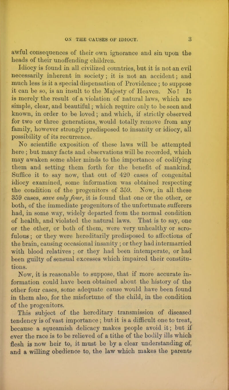awful consequences of their own ignorance and sin upon the heads of their unoffending children. Idiocy is found in all civilized countries, but it is not an evil necessarily inherent in society; it is not an accident; and much less is it a special dispensation of Providence ; to suppose it can be so, is an insult to the Majesty of Heaven. No! It is merely the result of a violation of natural laws, which are simple, clear, and beautiful; which require only to be seen and known, in order to be loved; and which, if strictly observed for two or three generations, would totally remove from any family, however strongly predisposed to insanity or idiocy, all possibility of its recurrence. No scientific exposition of these laws will be attempted here ; but many facts and observations will be recorded, which may awaken some abler minds to the importance of codifying them and setting them forth for the benefit of mankind. Suffice it to say now, that out of 420 cases of congenital idiocy examined, some information was obtained respecting the condition of the progenitors of 359. Now, in all these 359 cases, save only four, it is found that one or the other, or both, of the immediate progenitors of the unfortunate sufferers had, in some way, widely departed from the normal condition of health, and violated the natural laws. That is to say, one or the other, or both of them, were very unhealthy or scro- fulous ; or they were hereditarily predisposed to affections of the brain, causing occasional insanity ; or they had intermarried with blood relatives ; or they had been intemperate, or had been guilty of sensual excesses which impaired their constitu- tions. Now, it is reasonable to suppose, that if more accurate in- formation could have been obtained about the history of the other four cases, some adequate cause would have been found in them also, for the misfortune of the child, in the condition of the progenitors. This subject of the hereditary transmission of diseased tendency is of vast importance ; but it is a difficult one to treat, because a squeamish delicacy makes people avoid it; but if ever the race is to be relieved of a tithe of the bodily ills which flesh is now heir to, it must be by a clear understanding of. and a willing obedience to, the law which makes the parents