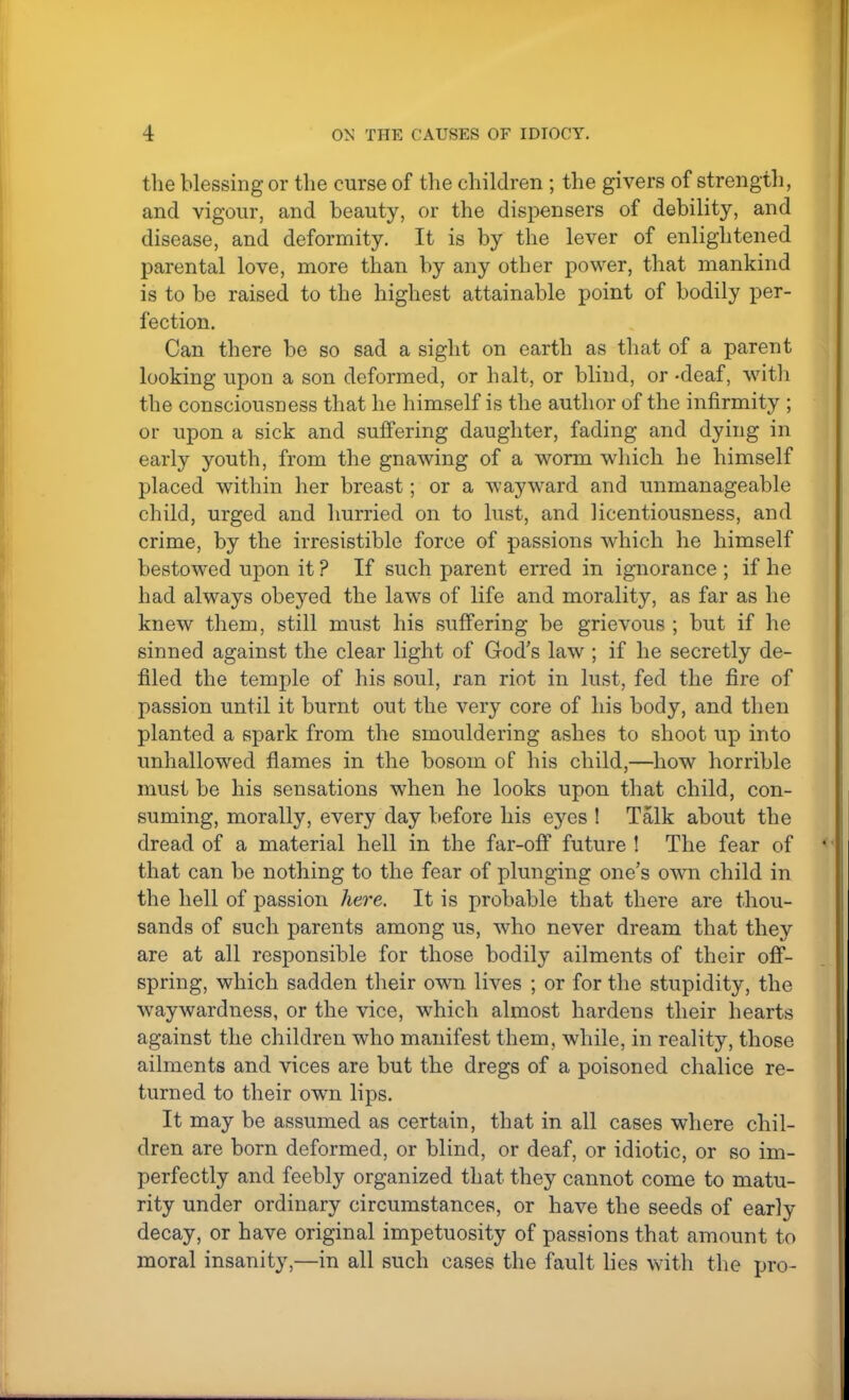 the blessing or the curse of the children ; the givers of strength, and vigour, and beauty, or the dispensers of debility, and disease, and deformity. It is by the lever of enlightened parental love, more than by any other power, that mankind is to be raised to the highest attainable point of bodily per- fection. Can there be so sad a sight on earth as that of a parent looking upon a son deformed, or halt, or blind, or -deaf, with the consciousness that he himself is the author of the infirmity ; or upon a sick and suffering daughter, fading and dying in early youth, from the gnawing of a worm which he himself placed within her breast; or a wayward and unmanageable child, urged and hurried on to lust, and licentiousness, and crime, by the irresistible force of passions which he himself bestowed upon it ? If such parent erred in ignorance ; if he had always obeyed the laws of life and morality, as far as he knew them, still must his suffering be grievous ; but if he sinned against the clear light of God's law ; if he secretly de- filed the temple of his soul, ran riot in lust, fed the fire of passion until it burnt out the very core of his body, and then planted a spark from the smouldering ashes to shoot up into unhallowed flames in the bosom of his child,—how horrible must be his sensations when he looks upon that child, con- suming, morally, every day before his eyes ! Talk about the dread of a material hell in the far-off future ! The fear of that can be nothing to the fear of plunging one's own child in the hell of passion here. It is probable that there are thou- sands of such parents among us, who never dream that they are at all responsible for those bodily ailments of their off- spring, which sadden their own lives ; or for the stupidity, the waywardness, or the vice, which almost hardens their hearts against the children who manifest them, while, in reality, those ailments and vices are but the dregs of a poisoned chalice re- turned to their own lips. It may be assumed as certain, that in all cases where chil- dren are born deformed, or blind, or deaf, or idiotic, or so im- perfectly and feebly organized that they cannot come to matu- rity under ordinary circumstances, or have the seeds of early decay, or have original impetuosity of passions that amount to moral insanity,—in all such cases the fault lies with the pro-