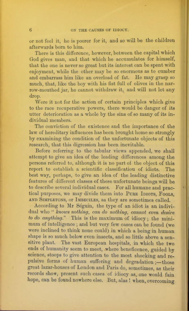 or not feel it, he is poorer for it, and so will be the children afterwards born to him. There is this difference, however, between the capital which God gives man, and that which he accumulates for himself, that the one is never so great but its interest can be spent with enjoyment, while the other may be so enormous as to cumber and embarrass him like an overload of fat. He may grasp so much, that, like the boy with his fist full of olives in the nar- row-mouthed jar, he cannot withdraw it, and will not let any drop. Were it not for the action of certain principles which give to the race recuperative powers, there would be danger of its utter deterioration as a whole by the sins of so many of its in- dividual members. The conviction of the existence and the importance of the law of hereditary influences has been brought home so strongly by examining the condition of the unfortunate objects of this research, that this digression has been inevitable. Before referring to the tabular views appended, we shall attempt to give an idea of the leading differences among the persons referred to, although it is no part of the object of this report to establish a scientific classificatiou of idiots. The best way, perhaps, to give an idea of the leading distinctive features of different classes of these unfortunate beings will be to describe several individual cases. For all humane and prac- tical purposes, we may divide them into Puke Idiots, Fools, and Simpletons, or Imbeciles, as they are sometimes called. According to Mr Seguin, the type of an idiot is an indivi- dual who  hioivs nothing, can do nothing, cannot even desire to do anything. This is the maximum of idiocy ; the mini- mum of intelligence ; and but very few cases can be found (we were inclined to think none could) in which a being in human shape is so much below even insects, and so little above a sen- sitive plant. The vast European hospitals, in which the two ends of humanity seem to meet, where beneficence, guided by science, stoops to give attention to the most shocking and re- pulsive forms of human suffering and degradation ;—those great lazar-houses of London and Paris do, sometimes, as their records show, present such cases of idiocy as, one would fain hope, can be found nowhere else. But, alas ! when, overcoming