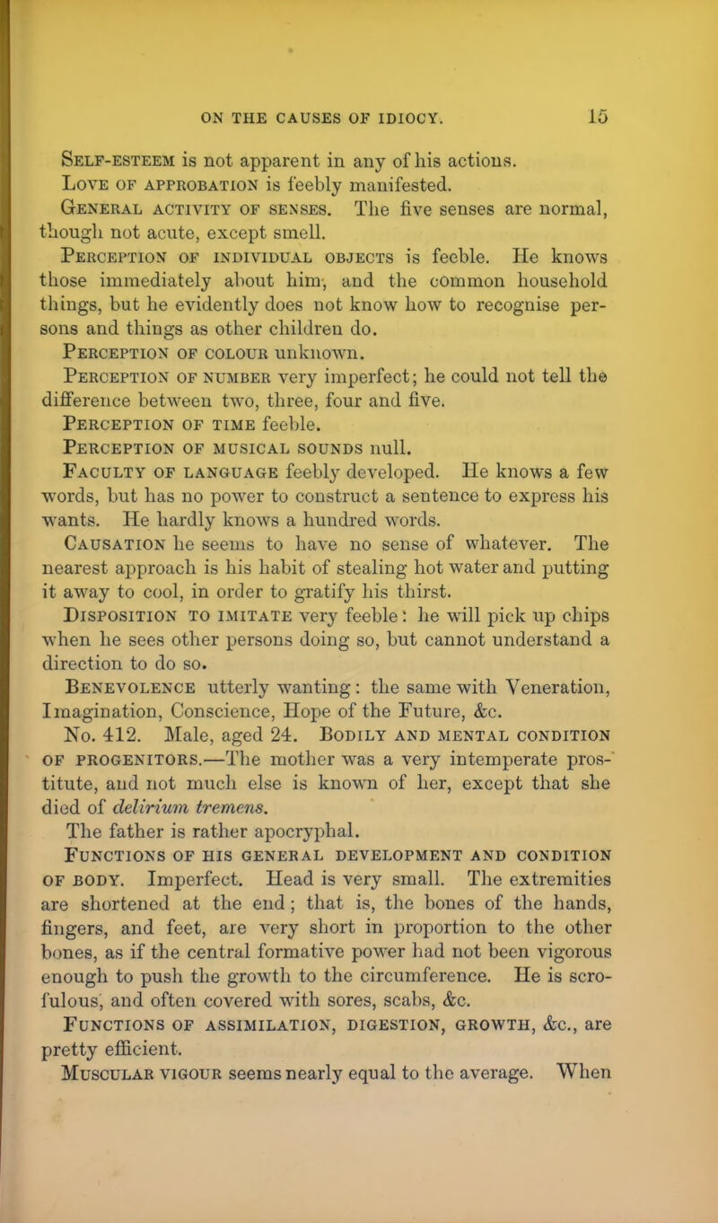 Self-esteem is not apparent in any of his actions. Love of approbation is feebly manifested. General activity of senses. The five senses are normal, though not acute, except smell. Perception of individual objects is feeble. He knows those immediately about him, and the common household things, but he evidently does not know how to recognise per- sons and things as other children do. Perception of colour unknown. Perception of number very imperfect; he could not tell the difference between two, three, four and five. Perception of time feeble. Perception of musical sounds null. Faculty of language feebly developed. He knows a few words, but has no power to construct a sentence to express his wants. He hardly knows a hundred words. Causation he seems to have no sense of whatever. The nearest approach is his habit of stealing hot water and putting it away to cool, in order to gratify his thirst. Disposition to imitate very feeble: he will pick up chips when he sees other persons doing so, but cannot understand a direction to do so. Benevolence utterly wanting : the same with Veneration, Imagination, Conscience, Hope of the Future, &c. No. 412. Male, aged 24. Bodily and mental condition of progenitors.—The mother was a very intemperate pros- titute, and not much else is known of her, except that she died of delirium tremens. The father is rather apocryphal. Functions of his general development and condition of body. Imperfect. Head is very small. The extremities are shortened at the end ; that is, the bones of the hands, fingers, and feet, are very short in proportion to the other bones, as if the central formative power had not been vigorous enough to push the growth to the circumference. He is scro- fulous, and often covered with sores, scabs, &c. Functions of assimilation, digestion, growth, &c, are pretty efficient. Muscular vigour seems nearly equal to the average. When