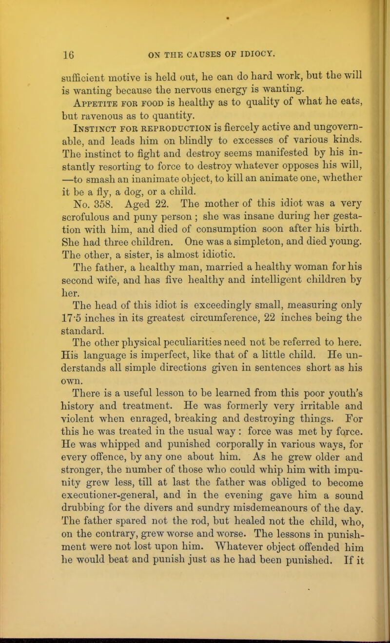 sufficient motive is held out, he can do hard work, but the will is wanting because the nervous energy is wanting. Appetite for food is healthy as to quality of what he eats, but ravenous as to quantity. Instinct for reproduction is fiercely active and ungovern- able, and leads him on blindly to excesses of various kinds. The instinct to fight and destroy seems manifested by his in- stantly resorting to force to destroy whatever opposes his will, —to smash an inanimate object, to kill an animate one, whether it be a fly, a dog, or a child. No. 358. Aged 22. The mother of this idiot was a very scrofulous and puny person ; she was insane during her gesta- tion with him, and died of consumption soon after his birth. She had three children. One was a simpleton, and died young. The other, a sister, is almost idiotic. The father, a healthy man, married a healthy woman for his second wife, and has five healthy and intelligent children by her. The head of this idiot is exceedingly small, measuring only 17 5 inches in its greatest circumference, 22 inches being the standard. The other physical peculiarities need not be referred to here. His language is imperfect, like that of a little child. He un- derstands all simple directions given in sentences short as his own. There is a useful lesson to be learned from this poor youth's history and treatment. He was formerly very irritable and violent when enraged, breaking and destroying things. For this he was treated in the usual way : force was met by force. He was whipped and punished corporally in various ways, for every offence, by any one about him. As he grew older and stronger, the number of those who could whip him with impu- nity grew less, till at last the father was obliged to become executioner-general, and in the evening gave him a sound drubbing for the divers and sundry misdemeanours of the day. The father spared not the rod, but healed not the child, who, on the contrary, grew worse and worse. The lessons in punish- ment were not lost upon him. Whatever object offended him he would beat and punish just as he had been punished. If it