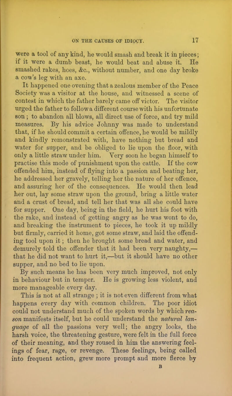 were a tool of any kind, he would smash and break it in pieces; if it were a dumb beast, he would beat and abuse it. He smashed rakes, hoes, &c, without number, and one day broke a cow's leg with an axe. It happened one ovening that a zealous member of the Peace Society was a visitor at the house, and witnessed a scene of contest in which the father barely came off victor. The visitor urged the father to follow a different course with his unfortunate son ; to abandon all blows, all direct use of force, and try mild measures. By his advice Johnny was made to understand that, if he should commit a certain offence, he would be mildly and kindly remonstrated with, have nothing but bread and water for supper, and be obliged to lie upon the floor, with only a little straw under him. Yery soon he began himself to practise this mode of punishment upon the cattle. If the cow offended him, instead of flying into a passion and beating her, he addressed her gravely, telling her the nature of her offence, and assuring her of the consequences. He would then lead her out, lay some straw upon the ground, bring a little water and a crust of bread, and tell her that was all she could have for supper. One day, being in the field, he hurt his foot with the rake, and instead of getting angry as he was wont to do, and breaking the instrument to pieces, he took it up mildly but firmly, carried it home, got some straw, and laid the offend- ing tool upon it; then he brought some bread and water, and demurely told the offender that it had been very naughty,— that he did not want to hurt it,—but it should have no other supper, and no bed to lie upon. By such means he has been very much improved, not only in behaviour but in temper. He is growing less violent, and more manageable every day. This is not at all strange ; it is not even different from what happens every day with common children. The poor idiot could not understand much of the spoken words by which rea- son manifests itself, but he could understand the natural lan- guage of all the passions very well; the angry looks, the harsh voice, the threatening gesture, were felt in the full force of their meaning, and they roused in him the answering feel- ings of fear, rage, or revenge. These feelings, being called into frequent action, grew more prompt and more fierce by B