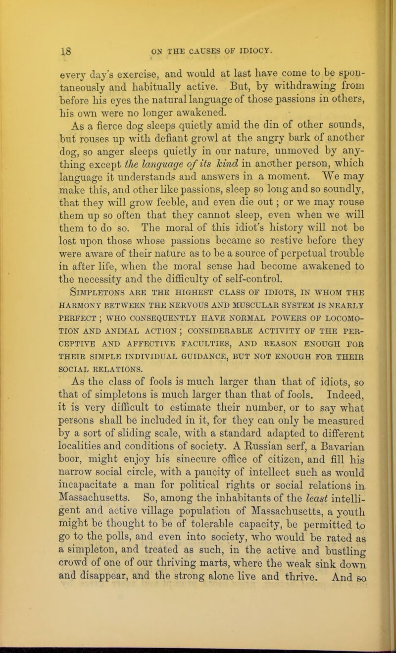 every day's exercise, and would at last have come to be spon- taneously and habitually active. But, by withdrawing from before his eyes the natural language of those passions in others, his own were no loDger awakened. As a fierce dog sleeps quietly amid the din of other sounds, but rouses up with defiant growl at the angry bark of another dog, so anger sleeps quietly in our nature, unmoved by any- thing except the language of its kind in another person, which language it understands and answers in a moment. We may make this, and other like passions, sleep so long and so soundly, that they will grow feeble, and even die out; or we may rouse them up so often that they cannot sleep, even when we will them to do so. The moral of this idiot's history will not be lost upon those whose passions became so restive before they were aware of their nature as to be a source of perpetual trouble in after life, when the moral sense had become awakened to the necessity and the difficulty of self-control. Simpletons are the highest class of idiots, in whom the harmony between the nervous and muscular system is nearly perfect ; who consequently have normal powers of locomo- tion and animal action ; considerable activity of the per- ceptive and affective faculties, and reason enough for their simple individual guidance, but not enough for their social relations. As the class of fools is much larger than that of idiots, so that of simpletons is much larger than that of fools. Indeed, it is very difficult to estimate their number, or to say what persons shall be included in it, for they can only be measured by a sort of sliding scale, with a standard adapted to different localities and conditions of society. A Russian serf, a Bavarian boor, might enjoy his sinecure office of citizen, and fill his narrow social circle, with a paucity of intellect such as would incapacitate a man for political rights or social relations in Massachusetts. So, among the inhabitants of the least intelli- gent and active village population of Massachusetts, a youth might be thought to be of tolerable capacity, be permitted to go to the polls, and even into society, who would be rated as a simpleton, and treated as such, in the active and bustling crowd of one of our thriving marts, where the weak sink down and disappear, and the strong alone live and thrive. And so