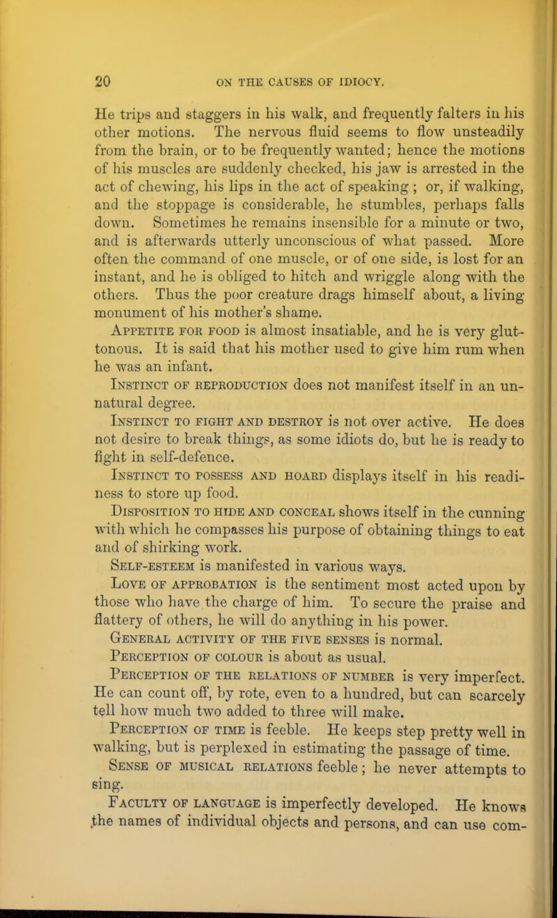 He trips and staggers in his walk, and frequently falters in his other motions. The nervous fluid seems to flow unsteadily from the brain, or to be frequently wanted; hence the motions of his muscles are suddenly checked, his jaw is arrested in the act of chewing, his lips in the act of speaking ; or, if walking, and the stoppage is considerable, he stumbles, perhaps falls down. Sometimes he remains insensible for a minute or two, and is afterwards utterly unconscious of what passed. More often the command of one muscle, or of one side, is lost for an instant, and he is obliged to hitch and wriggle along with the others. Thus the poor creature drags himself about, a living- monument of his mother's shame. Appetite for food is almost insatiable, and he is very glut- tonous. It is said that his mother used to give him rum when he was an infant. Instinct of reproduction does not manifest itself in an un- natural degree. Instinct to fight and destroy is not over active. He does not desire to break things, as some idiots do, but he is ready to fight in self-defence. Instinct to possess and hoard displays itself in his readi- ness to store up food. Disposition to hide and conceal shows itself in the cunning with which he compasses his purpose of obtaining things to eat and of shirking work. Self-esteem is manifested in various ways. Love of approbation is the sentiment most acted upon by those who have the charge of him. To secure the praise and flattery of others, he will do anything in his power. General activity of the five senses is normal. Perception of colour is about as usual. Perception of the relations of number is very imperfect. He can count off, by rote, even to a hundred, but can scarcely tell how much two added to three will make. Perception of time is feeble. He keeps step pretty well in walking, but is perplexed in estimating the passage of time. Sense of musical relations feeble; he never attempts to sing. Faculty of language is imperfectly developed. He knows .the names of individual objects and persons, and can use com-