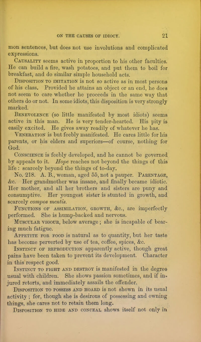 mon sentences, but does not use involutions and complicated expressions. Causality seems active in proportion to his other faculties. He can build a fire, wash potatoes, and put them to boil for breakfast, and do similar simple household acts. Disposition to imitation is not so active as in most persons of his class. Provided he attains an object or an end, he does not seem to care whether he proceeds in the same way that others do or not. In some idiots, this disposition is very strongly marked. Benevolence (so little manifested by most idiots) seems active in this man. He is very tender-hearted. His pity is easily excited. He gives away readily of whatever he has. Veneration is but feebly manifested. He cares little for his parents, or his elders and superiors—of course, nothing for God. Conscience is feebly developed, and he cannot be governed by appeals to it. Hope reaches not beyond the things of this life : scarcely beyond the things of to-day. No. 218. A. B., woman, aged 55, not a pauper. Parentage, &c. Her grandmother was insane, and finally became idiotic. Her mother, and all her brothers and sisters are puny and consumptive. Her youngest sister is stunted in growth, and scarcely compos mentis. Functions of assimilation, growth, &c, are imperfectly performed. She is hump-backed and nervous. Muscular vigour, below average ; she is incapable of bear- ing much fatigue. Appetite for food is natural as to quantity, but her taste has become perverted by use of tea, coffee, spices, &c. Instinct of reproduction apparently active, though great pains have been taken to prevent its development. Character in this respect good. Instinct to fight and destroy is manifested in the degree usual with children. She shows passion sometimes, and if in- jured retorts, and immediately assails the offender. Disposition to possess and hoard is not shown in its usual activity ; for, though she is desirous of possessing and owning things, she cares not to retain them long. Disposition to hide and conceal shows itself not only in