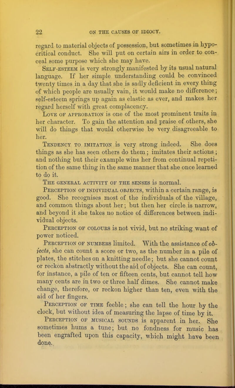 regard to material objects of possession, but sometimes in hypo- critical conduct. She will put on certain airs in order to con- ceal some purpose which she may have. Self -esteem is very strongly manifested by its usual natural language. If her simple understanding could be convinced twenty times in a day that she is sadly deficient in every thing of which people are usually vain, it would make no difference; self-esteem springs up again as elastic as ever, and makes her regard herself with great complacency. Love of approbation is one of the most prominent traits in her character. To gain the attention and praise of others, she will do things that would otherwise be very disagreeable to her. Tendency to imitation is very strong indeed. She does things as she has seen others do them; imitates their actions ; and nothing but their example wins her from continual repeti- tion of the same thing in the same manner that she once learned to do it. The general activity of the senses is normal. Perception of individual objects, within a certain range, is good. She recognises most of the individuals of the village, and common things about her; but then her circle is narrow, and beyond it she takes no notice of differences between indi- vidual objects. Perception of colours is not vivid, but no striking want of power noticed. Perception of numbers limited. With the assistance of ob- jects, she can count a score or two, as the number in a pile of plates, the stitches on a knitting needle; but she cannot count or reckon abstractly without the aid of objects. She can count, for instance, a pile of ten or fifteen cents, but cannot tell how many cents are in two or three half dimes. She cannot make change, therefore, or reckon higher than ten, even with the aid of her fingers. Perception of time feeble; she can tell the hour by the clock, but without idea of measuring the lapse of time by it. Perception of musical sounds is apparent in her. She sometimes hums a tune; but no fondness for music has been engrafted upon this capacity, which might have been done.